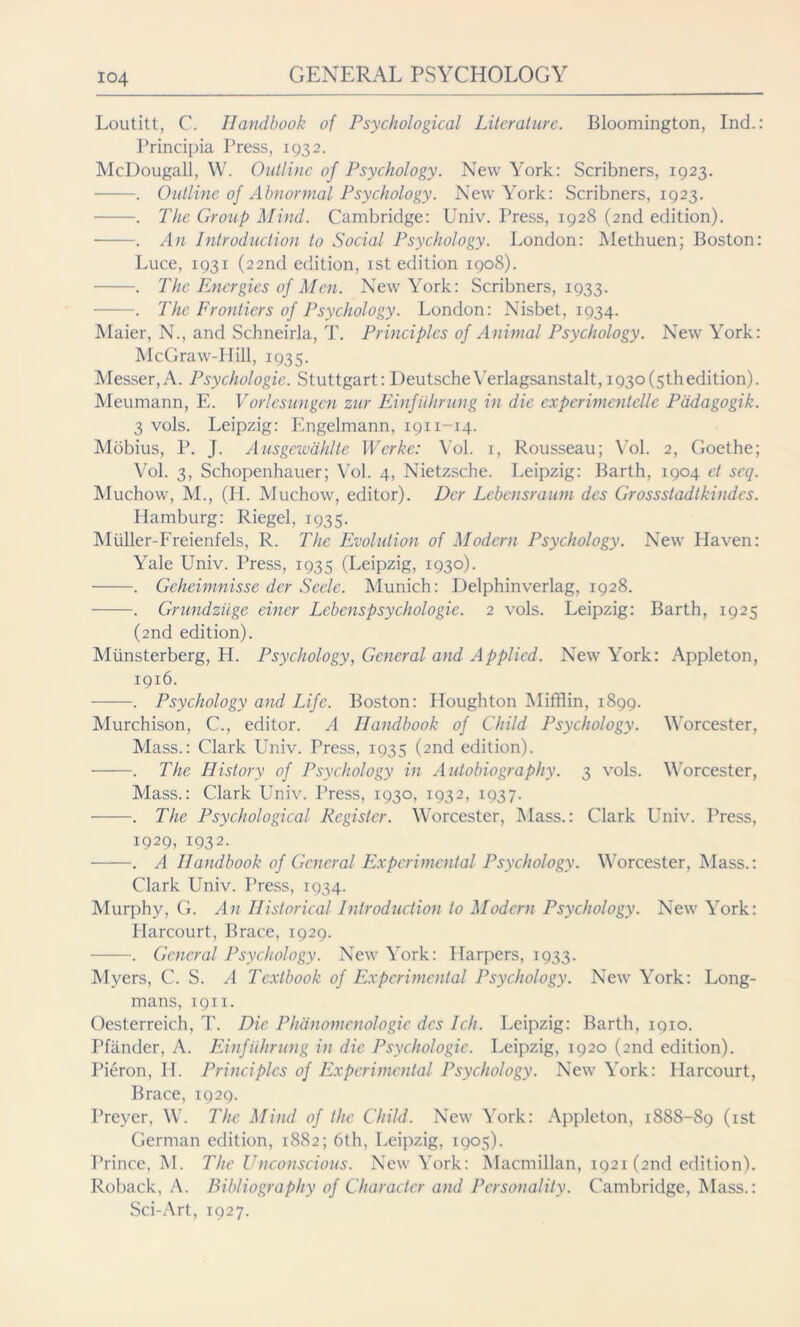 Loutitt, C. Handbook of Psychological Literature. Bloomington, Ind.: Principia Press, 1932. McDougall, W. Outline of Psychology. New York: Scribners, 1923. . Outline of Abnormal Psychology. New York: Scribners, 1923. . The Group Mind. Cambridge: Univ. Press, 1928 (2nd edition). . An Introduction to Social Psychology. London: Methuen; Boston: Luce, 1931 (22nd edition, ist edition 1908). . The Energies of Men. New York: Scribners, 1933. . The Frontiers of Psychology. London: Nisbet, 1934. Maier, N., and Schneirla, T. Principles of Animal Psychology. New York: McGraw-Hill, 1935. Messer,A. Psychologic. Stuttgart:DeutscheYerlagsanstalt,i93o(5thedition). Meumann, E. Vorlesungen zur Einführung in die experimentelle Pädagogik. 3 vols. Leipzig: Engelmann, 1911-14. Möbius, P. J. Ausgewählte Werke: Vol. 1, Rousseau; Vol. 2, Goethe; Vol. 3, Schopenhauer; Vol. 4, Nietzsche. Leipzig: Barth, 1904 ct seq. Muchow, M., (H. Muchow, editor). Der Lebensraum des Grossstadtkindes. Hamburg: Riegel, 1935. Miiller-Freienfels, R. The Evolution of Modern Psychology. New Haven: Yale Univ. Press, 1935 (Leipzig, 1930). . Geheimnisse der Seele. Munich: Delphinverlag, 1928. . Grundziige einer Lebenspsychologie. 2 vols. Leipzig: Barth, 1925 (2nd edition). Münsterberg, H. Psychology, General and Applied. New York: Appleton, 1916. . Psychology and Life. Boston: Houghton Mifflin, 1899. Murchison, C., editor. A Handbook of Child Psychology. Worcester, Mass.: Clark Univ. Press, 1935 (2nd edition). . The History of Psychology in Autobiography. 3 vols. Worcester, Mass.: Clark Univ. Press, 1930, 1932, 1937. . The Psychological Register. Worcester, Mass.: Clark Univ. Press, 1929, 1932. —-—. A Handbook of General Experimental Psychology. Worcester, Mass.: Clark Univ. Press, 1934. Murphy, G. An Historical Introduction to Modern Psychology. New York: Plarcourt, Brace, 1929. . General Psychology. New York: Harpers, 1933. Myers, C. S. A Textbook of Experimental Psychology. New York: Long- mans, 1911. Oesterreich, T. Die Phänomenologie des Ich. Leipzig: Barth, 1910. Pfänder, A. Einführung in die Psychologic. Leipzig, 1920 (2nd edition). Pieron, H. Principles of Experimental Psychology. New York: Harcourt, Brace, 1929. Preyer, W. The Mind of the Child. New York: Appleton, 1888-89 (ist German edition, 1882; 6th, Leipzig, 1905). Prince, M. The Unconscious. New York: Macmillan, 1921 (2nd edition). Roback, A. Bibliography of Character and Personality. Cambridge, Mass.: Sci-Art, 1927.