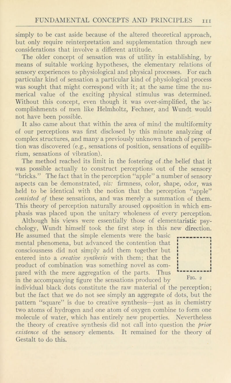 simply to be cast aside because of the altered theoretical approach, but only require reinterpretation and supplementation through new considerations that involve a different attitude. The older concept of sensation was of utility in establishing, by means of suitable working hypotheses, the elementary relations of sensory experiences to physiological and physical processes. For each particular kind of sensation a particular kind of physiological process was sought that might correspond with it; at the same time the nu- merical value of the exciting physical stimulus was determined. Without this concept, even though it was over-simplified, the ac- complishments of men like Helmholtz, Fechner, and Wundt would not have been possible. It also came about that within the area of mind the multiformity of our perceptions was first disclosed by this minute analyzing of complex structures, and many a previously unknown branch of percep- tion was discovered (e.g., sensations of position, sensations of equilib- rium, sensations of vibration). The method reached its limit in the fostering of the belief that it was possible actually to construct perceptions out of the sensory “bricks.” The fact that in the perception “apple” a number of sensory aspects can be demonstrated, viz: firmness, color, shape, odor, was held to be identical with the notion that the perception “apple” consisted of these sensations, and was merely a summation of them. This theory of perception naturally aroused opposition in which em- phasis was placed upon the unitary wholeness of every perception. Although his views were essentially those of elementaristic psy- chology, Wundt himself took the first step in this new direction. He assumed that the simple elements were the basic __ , mental phenomena, but advanced the contention that consciousness did not simply add them together but entered into a creative synthesis with them; that the product of combination was something novel as com- | pared with the mere aggregation of the parts. Thus in the accompanying figure the sensations produced by IG* 2 individual black dots constitute the raw material of the perception; but the fact that we do not see simply an aggregate of dots, but the pattern “square” is due to creative synthesis—just as in chemistry two atoms of hydrogen and one atom of oxygen combine to form one molecule of water, which has entirely new properties. Nevertheless the theory of creative synthesis did not call into question the prior existence of the sensory elements. It remained for the theory of Gestalt to do this.