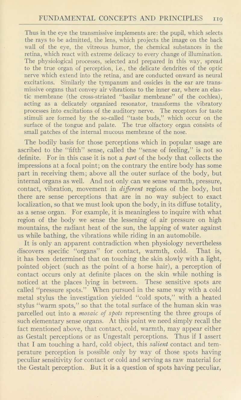 Thus in the eye the transmissive implements are: the pupil, which selects the rays to be admitted, the lens, which projects the image on the back wall of the eye, the vitreous humor, the chemical substances in the retina, which react with extreme delicacy to every change of illumination. The physiological processes, selected and prepared in this way, spread to the true organ of perception, i.e., the delicate dendrites of the optic nerve which extend into the retina, and are conducted onward as neural excitations. Similarly the tympanum and ossicles in the ear are trans- missive organs that convey air vibrations to the inner ear, where an elas- tic membrane (the cross-striated “basilar membrane” of the cochlea), acting as a delicately organized resonator, transforms the vibratory processes into excitations of the auditory nerve. The receptors for taste stimuli are formed by the so-called “taste buds,” which occur on the surface of the tongue and palate. The true olfactory organ consists of small patches of the internal mucous membrane of the nose. The bodily basis for those perceptions which in popular usage are ascribed to the “fifth” sense, called the “sense of feeling,” is not so definite. For in this case it is not a part of the body that collects the impressions at a focal point; on the contrary the entire body has some part in receiving them; above all the outer surface of the body, but internal organs as well. And not only can we sense warmth, pressure, contact, vibration, movement in different regions of the body, but there are sense perceptions that are in no way subject to exact localization, so that we must look upon the body, in its diffuse totality, as a sense organ. For example, it is meaningless to inquire with what region of the body we sense the lessening of air pressure on high mountains, the radiant heat of the sun, the lapping of water against us while bathing, the vibrations while riding in an automobile. It is only an apparent contradiction when physiology nevertheless discovers specific “organs” for contact, warmth, cold. That is, it has been determined that on touching the skin slowly with a light, pointed object (such as the point of a horse hair), a perception of contact occurs only at definite places on the skin while nothing is noticed at the places lying in between. These sensitive spots are called “pressure spots.” When pursued in the same way with a cold metal stylus the investigation yielded “cold spots,” with a heated stylus “warm spots,” so that the total surface of the human skin was parcelled out into a mosaic of spots representing the three groups of such elementary sense organs. At this point we need simply recall the fact mentioned above, that contact, cold, warmth, may appear either as Gestalt perceptions or as Ungestalt perceptions. Thus if I assert that I am touching a hard, cold object, this salient contact and tem- perature perception is possible only by way of those spots having peculiar sensitivity for contact or cold and serving as raw material for the Gestalt perception. But it is a question of spots having peculiar,