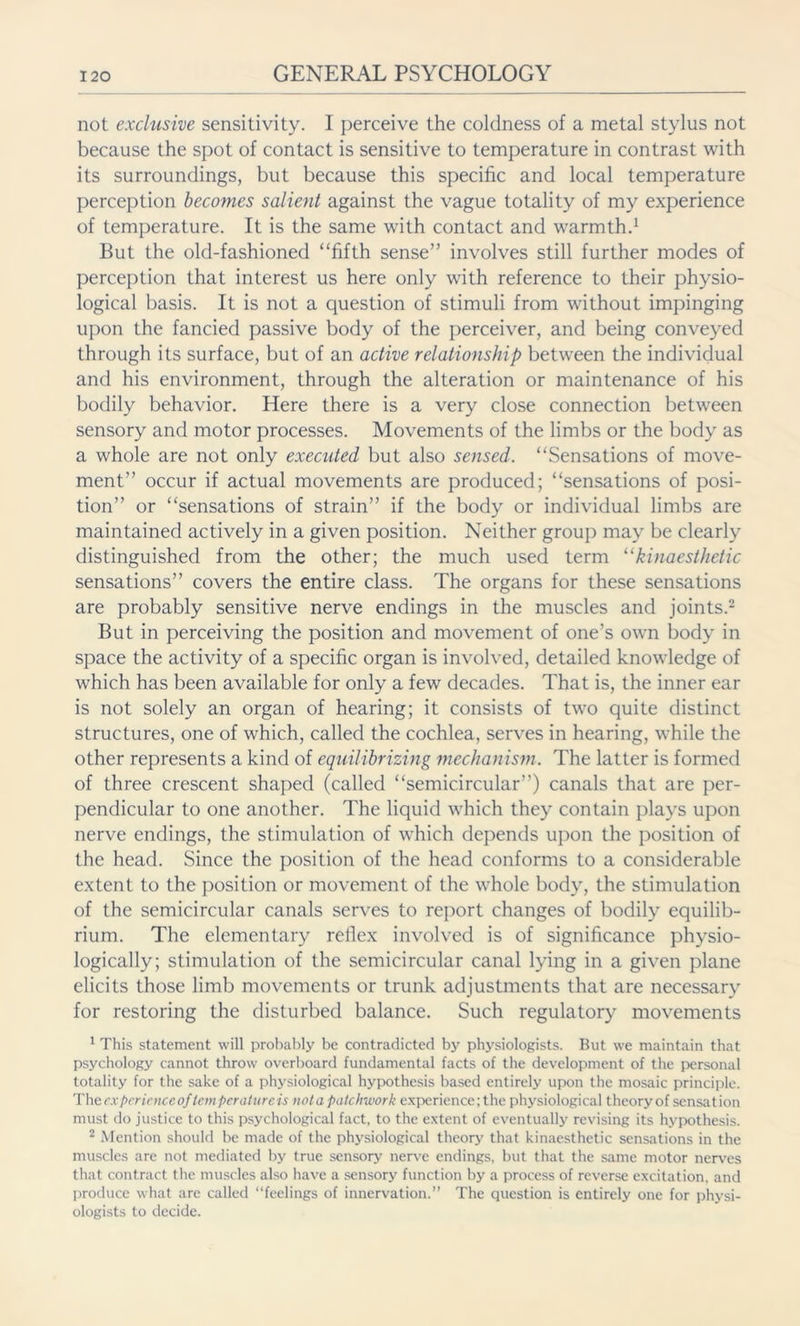 not exclusive sensitivity. I perceive the coldness of a metal stylus not because the spot of contact is sensitive to temperature in contrast with its surroundings, but because this specific and local temperature perception becomes salient against the vague totality of my experience of temperature. It is the same with contact and warmth.1 But the old-fashioned “fifth sense” involves still further modes of perception that interest us here only with reference to their physio- logical basis. It is not a question of stimuli from without impinging upon the fancied passive body of the perceiver, and being conveyed through its surface, but of an active relationship between the individual and his environment, through the alteration or maintenance of his bodily behavior. Here there is a very close connection between sensory and motor processes. Movements of the limbs or the body as a whole are not only executed but also sensed. “Sensations of move- ment” occur if actual movements are produced; “sensations of posi- tion” or “sensations of strain” if the body or individual limbs are maintained actively in a given position. Neither group may be clearly distinguished from the other; the much used term ukinaesthetic sensations” covers the entire class. The organs for these sensations are probably sensitive nerve endings in the muscles and joints.2 But in perceiving the position and movement of one’s own body in space the activity of a specific organ is involved, detailed knowledge of which has been available for only a few decades. That is, the inner ear is not solely an organ of hearing; it consists of two quite distinct structures, one of which, called the cochlea, serves in hearing, while the other represents a kind of equilibrizing mechanism. The latter is formed of three crescent shaped (called “semicircular”) canals that are per- pendicular to one another. The liquid which they contain plays upon nerve endings, the stimulation of which depends upon the position of the head. Since the position of the head conforms to a considerable extent to the position or movement of the whole body, the stimulation of the semicircular canals serves to report changes of bodily equilib- rium. The elementary reflex involved is of significance physio- logically; stimulation of the semicircular canal lying in a given plane elicits those limb movements or trunk adjustments that are necessary for restoring the disturbed balance. Such regulatory movements 1 This statement will probably be contradicted by physiologists. But we maintain that psychology cannot throw overboard fundamental facts of the development of the personal totality for the sake of a physiological hypothesis based entirely upon the mosaic principle. The experience oftemper atureis not a patchwork experience; the physiological theoryof sensation must do justice to this psychological fact, to the extent of eventually revising its hypothesis. 2 Mention should be made of the physiological theory that kinaesthetic sensations in the muscles are not mediated by true sensory nerve endings, but that the same motor nerves that contract the muscles also have a sensory function by a process of reverse excitation, and produce what are called “feelings of innervation.” The question is entirely one for physi- ologists to decide.