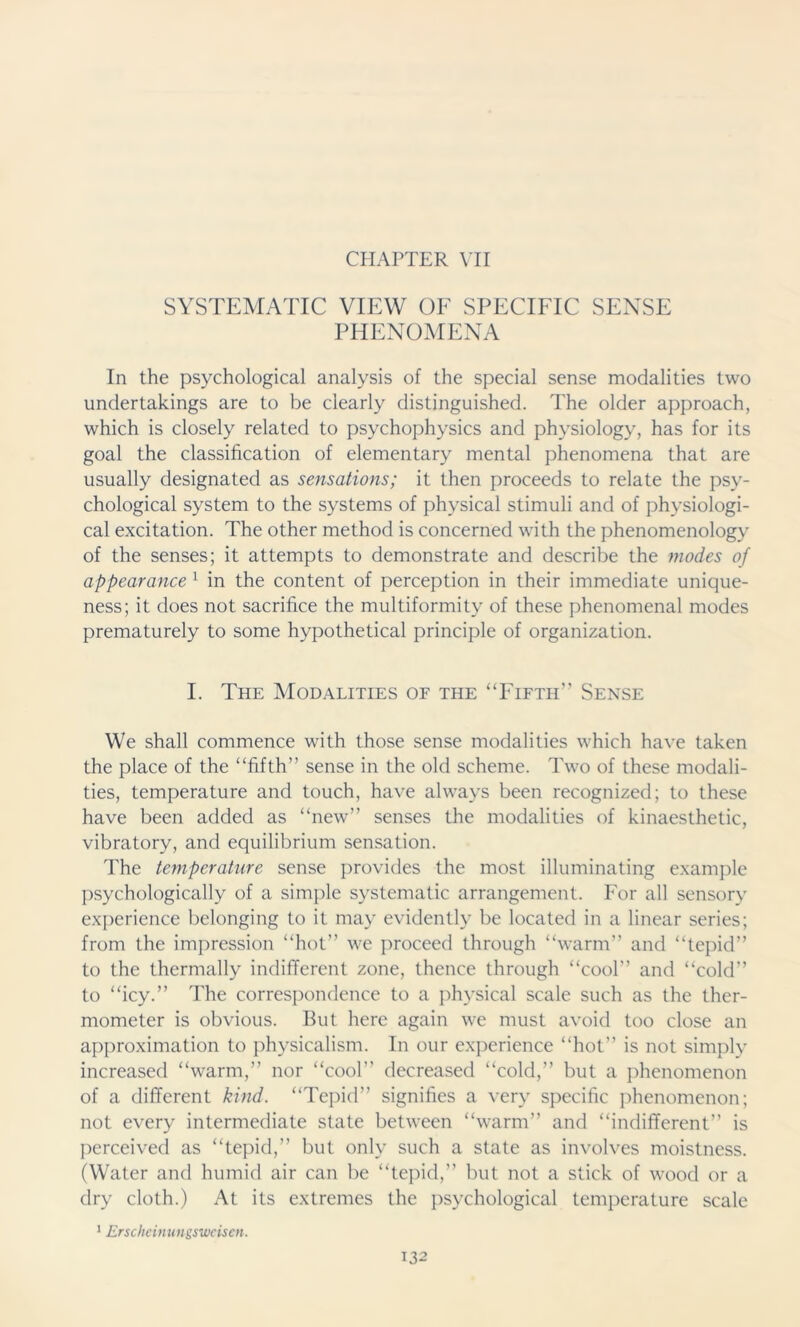 CHAPTER VII SYSTEMATIC VIEW OF SPECIFIC SENSE PHENOMENA In the psychological analysis of the special sense modalities two undertakings are to be clearly distinguished. The older approach, which is closely related to psychophysics and physiology, has for its goal the classification of elementary mental phenomena that are usually designated as sensations; it then proceeds to relate the psy- chological system to the systems of physical stimuli and of physiologi- cal excitation. The other method is concerned with the phenomenology of the senses; it attempts to demonstrate and describe the modes of appearance 1 in the content of perception in their immediate unique- ness; it does not sacrifice the multiformity of these phenomenal modes prematurely to some hypothetical principle of organization. I. The Modalities of the “Fifth’’ Sense We shall commence with those sense modalities which have taken the place of the “fifth” sense in the old scheme. Two of these modali- ties, temperature and touch, have always been recognized; to these have been added as “new” senses the modalities of kinaesthetic, vibratory, and equilibrium sensation. The temperature sense provides the most illuminating example psychologically of a simple systematic arrangement. For all sensory experience belonging to it may evidently be located in a linear series; from the impression “hot” we proceed through “warm” and “tepid” to the thermally indifferent zone, thence through “cool” and “cold” to “icy.” The correspondence to a physical scale such as the ther- mometer is obvious. But here again we must avoid too close an approximation to physicalism. In our experience “hot” is not simply increased “warm,” nor “cool” decreased “cold,” but a phenomenon of a different kind. “Tepid” signifies a very specific phenomenon; not every intermediate state between “warm” and “indifferent” is perceived as “tepid,” but only such a state as involves moistness. (Water and humid air can be “tepid,” but not a stick of wood or a dry cloth.) At its extremes the psychological temperature scale 1 Erscheinungsweisen.