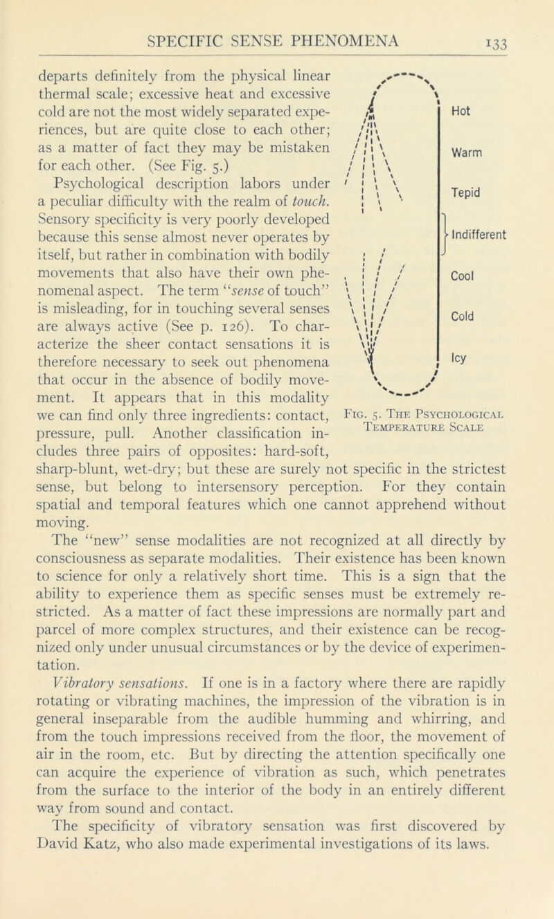 m i / I » v I I j \ \; / \ '.I > \ »I* \ '1/ Hot Warm Tepid I Indifferent Cool Cold Icy •  Fig. 5. The Psychological Temperature Scale departs definitely from the physical linear thermal scale; excessive heat and excessive cold are not the most widely separated expe- riences, but are quite close to each other; as a matter of fact they may be mistaken for each other. (See Fig. 5.) Psychological description labors under a peculiar difficulty with the realm of touch. Sensory specificity is very poorly developed because this sense almost never operates by itself, but rather in combination with bodily movements that also have their own phe- nomenal aspect. The term “sense of touch” is misleading, for in touching several senses are always active (See p. 126). To char- acterize the sheer contact sensations it is therefore necessary to seek out phenomena that occur in the absence of bodily move- ment. It appears that in this modality we can find only three ingredients: contact, pressure, pull. Another classification in- cludes three pairs of opposites: hard-soft, sharp-blunt, wet-dry; but these are surely not specific in the strictest sense, but belong to intersensory perception. For they contain spatial and temporal features which one cannot apprehend without moving. The “new” sense modalities are not recognized at all directly by consciousness as separate modalities. Their existence has been known to science for only a relatively short time. This is a sign that the ability to experience them as specific senses must be extremely re- stricted. As a matter of fact these impressions are normally part and parcel of more complex structures, and their existence can be recog- nized only under unusual circumstances or by the device of experimen- tation. Vibratory sensations. If one is in a factory where there are rapidly rotating or vibrating machines, the impression of the vibration is in general inseparable from the audible humming and whirring, and from the touch impressions received from the floor, the movement of air in the room, etc. But by directing the attention specifically one can acquire the experience of vibration as such, which penetrates from the surface to the interior of the body in an entirely different way from sound and contact. The specificity of vibratory sensation was first discovered by David Katz, who also made experimental investigations of its laws.