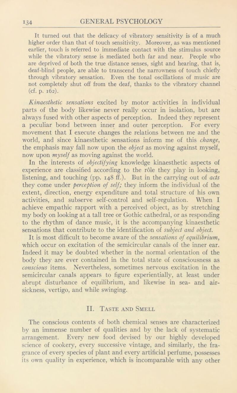 It turned out that the delicacy of vibratory sensitivity is of a much higher order than that of touch sensitivity. Moreover, as was mentioned earlier, touch is referred to immediate contact with the stimulus source while the vibratory sense is mediated both far and near. People who are deprived of both the true distance senses, sight and hearing, that is, deaf-blind people, are able to transcend the narrowness of touch chiefly through vibratory sensation. Even the tonal oscillations of music are not completely shut off from the deaf, thanks to the vibratory channel (cf. p. 162). Kinaesthetic sensations excited by motor activities in individual parts of the body likewise never really occur in isolation, but are always fused with other aspects of perception. Indeed they represent a peculiar bond between inner and outer perception. For every movement that I execute changes the relations between me and the world, and since kinaesthetic sensations inform me of this change, the emphasis may fall now upon the object as moving against myself, now upon myself as moving against the world. In the interests of objectifying knowledge kinaesthetic aspects of experience are classified according to the role they play in looking, listening, and touching (pp. 148 ff.). But in the carrying out of acts they come under perception of self; they inform the individual of the extent, direction, energy expenditure and total structure of his own activities, and subserve self-control and self-regulation. When I achieve empathic rapport with a perceived object, as by stretching my body on looking at a tall tree or Gothic cathedral, or as responding to the rhythm of dance music, it is the accompanying kinaesthetic sensations that contribute to the identification of subject and object. It is most difficult to become aware of the sensations of equilibrium, which occur on excitation of the semicircular canals of the inner ear. Indeed it may be doubted whether in the normal orientation of the body they are ever contained in the total state of consciousness as conscious items. Nevertheless, sometimes nervous excitation in the semicircular canals appears to figure experientially, at least under abrupt disturbance of equilibrium, and likewise in sea- and air- sickness, vertigo, and while swinging. II. Taste and Smell The conscious contents of both chemical senses are characterized by an immense number of qualities and by the lack of systematic arrangement. Every new food devised by our highly developed science of cookery, every successive vintage, and similarly, the fra- grance of every species of plant and every artificial perfume, possesses its own quality in experience, which is incomparable with any other