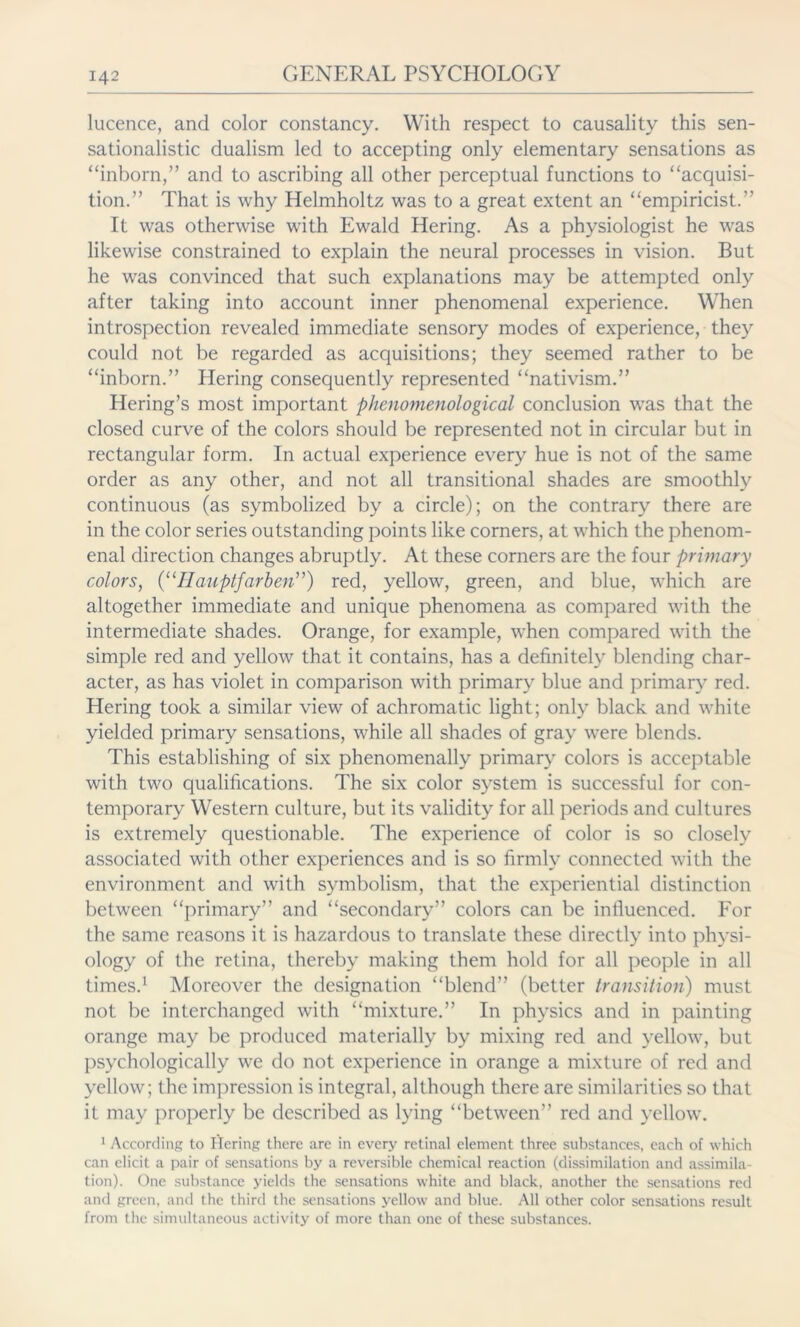 Licence, and color constancy. With respect to causality this sen- sationalists dualism led to accepting only elementary sensations as “inborn,” and to ascribing all other perceptual functions to “acquisi- tion.” That is why Helmholtz was to a great extent an “empiricist.” It was otherwise with Ewald Hering. As a physiologist he was likewise constrained to explain the neural processes in vision. But he was convinced that such explanations may be attempted only after taking into account inner phenomenal experience. When introspection revealed immediate sensory modes of experience, they could not be regarded as acquisitions; they seemed rather to be “inborn.” Hering consequently represented “nativism.” Hering’s most important phenomenological conclusion was that the closed curve of the colors should be represented not in circular but in rectangular form. In actual experience every hue is not of the same order as any other, and not all transitional shades are smoothly continuous (as symbolized by a circle); on the contrary there are in the color series outstanding points like corners, at which the phenom- enal direction changes abruptly. At these corners are the four primary colors, (“Hauptfarben”) red, yellow, green, and blue, which are altogether immediate and unique phenomena as compared with the intermediate shades. Orange, for example, when compared with the simple red and yellow that it contains, has a definitely blending char- acter, as has violet in comparison with primary blue and primary red. Hering took a similar view of achromatic light; only black and white yielded primary sensations, while all shades of gray were blends. This establishing of six phenomenally primary colors is acceptable writh two qualifications. The six color system is successful for con- temporary Western culture, but its validity for all periods and cultures is extremely questionable. The experience of color is so closely associated with other experiences and is so firmly connected with the environment and with symbolism, that the experiential distinction between “primary” and “secondary” colors can be influenced. For the same reasons it is hazardous to translate these directly into physi- ology of the retina, thereby making them hold for all people in all times.1 Moreover the designation “blend” (better transition) must not be interchanged with “mixture.” In physics and in painting orange may be produced materially by mixing red and yellow, but psychologically wre do not experience in orange a mixture of red and yellow; the impression is integral, although there are similarities so that it may properly be described as lying “between” red and yellow. 1 According to Hering there are in every retinal element three substances, each of which can elicit a pair of sensations by a reversible chemical reaction (dissimilation and assimila- tion). One substance yields the sensations white and black, another the sensations red and green, and the third the sensations yellow and blue. All other color sensations result from the simultaneous activity of more than one of these substances.