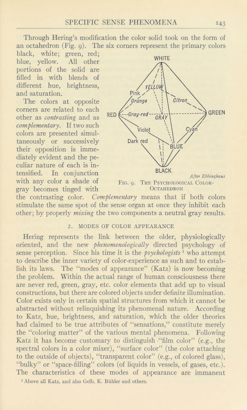 Through Hering’s modification the color solid took on the form of an octahedron (Fig. 9). The six corners represent the primary colors black, white; green, red; blue, yellow. All other portions of the solid are filled in with blends of different hue, brightness, and saturation. The colors at opposite corners are related to each other as contrasting and as complementary. If two such colors are presented simul- taneously or successively their opposition is imme- diately evident and the pe- culiar nature of each is in- tensified. In conjunction with any color a shade of gray becomes tinged with the contrasting color. Complementary means that if both colors stimulate the same spot of the sense organ at once they inhibit each other; by properly mixing the two components a neutral gray results. 2. MODES OF COLOR APPEARANCE Hering represents the link between the older, physiologically oriented, and the new phenomenologically directed psychology of sense perception. Since his time it is the psychologists 1 who attempt to describe the inner variety of color-experience as such and to estab- lish its laws. The “modes of appearance” (Katz) is now becoming the problem. Within the actual range of human consciousness there are never red, green, gray, etc. color elements that add up to visual constructions, but there are colored objects under definite illumination. Color exists only in certain spatial structures from which it cannot be abstracted without relinquishing its phenomenal nature. According to Katz, hue, brightness, and saturation, which the older theories had claimed to be true attributes of “sensations,” constitute merely the “coloring matter” of the various mental phenomena. Following Katz it has become customary to distinguish “film color” (e.g., the spectral colors in a color mixer), “surface color” (the color attaching to the outside of objects), “transparent color” (e.g., of colored glass), “bulky” or “space-filling” colors (of liquids in vessels, of gases, etc.). The characteristics of these modes of appearance are immanent 1 Above all Katz, and also Gelb, K. Biihler and others. WHITE Fig. 9. The Psychological Color- Octahedron