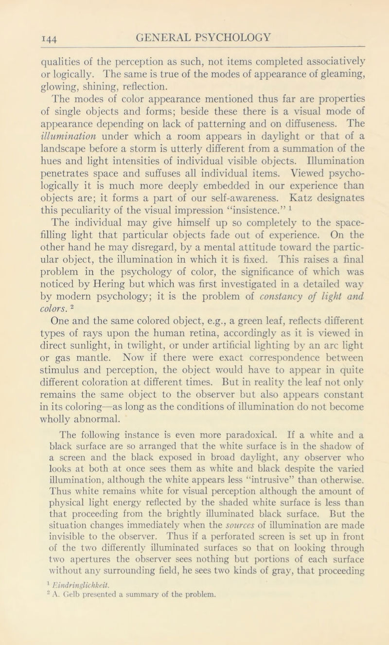 qualities of the perception as such, not items completed associatively or logically. The same is true of the modes of appearance of gleaming, glowing, shining, reflection. The modes of color appearance mentioned thus far are properties of single objects and forms; beside these there is a visual mode of appearance depending on lack of patterning and on diffuseness. The illumination under which a room appears in daylight or that of a landscape before a storm is utterly different from a summation of the hues and light intensities of individual visible objects. Illumination penetrates space and suffuses all individual items. Viewed psycho- logically it is much more deeply embedded in our experience than objects are; it forms a part of our self-awareness. Katz designates this peculiarity of the visual impression “insistence.” 1 The individual may give himself up so completely to the space- filling light that particular objects fade out of experience. On the other hand he may disregard, by a mental attitude toward the partic- ular object, the illumination in which it is fixed. This raises a final problem in the psychology of color, the significance of which was noticed by Hering but which was first investigated in a detailed way by modern psychology; it is the problem of constancy of light and colors. 2 One and the same colored object, e.g., a green leaf, reflects different types of rays upon the human retina, accordingly as it is viewed in direct sunlight, in twilight, or under artificial lighting by an arc light or gas mantle. Now if there were exact correspondence between stimulus and perception, the object would have to appear in quite different coloration at different times. But in reality the leaf not only remains the same object to the observer but also appears constant in its coloring—as long as the conditions of illumination do not become wholly abnormal. The following instance is even more paradoxical. If a white and a black surface are so arranged that the white surface is in the shadow of a screen and the black exposed in broad daylight, any observer who looks at both at once sees them as white and black despite the varied illumination, although the white appears less “intrusive” than otherwise. Thus white remains white for visual perception although the amount of physical light energy reflected by the shaded white surface is less than that proceeding from the brightly illuminated black surface. But the situation changes immediately when the sources of illumination are made invisible to the observer. Thus if a perforated screen is set up in front of the two differently illuminated surfaces so that on looking through two apertures the observer sees nothing but portions of each surface without any surrounding field, he sees two kinds of gray, that proceeding 1 Eindringlichkeit. 2 A. Gelb presented a summary of the problem.