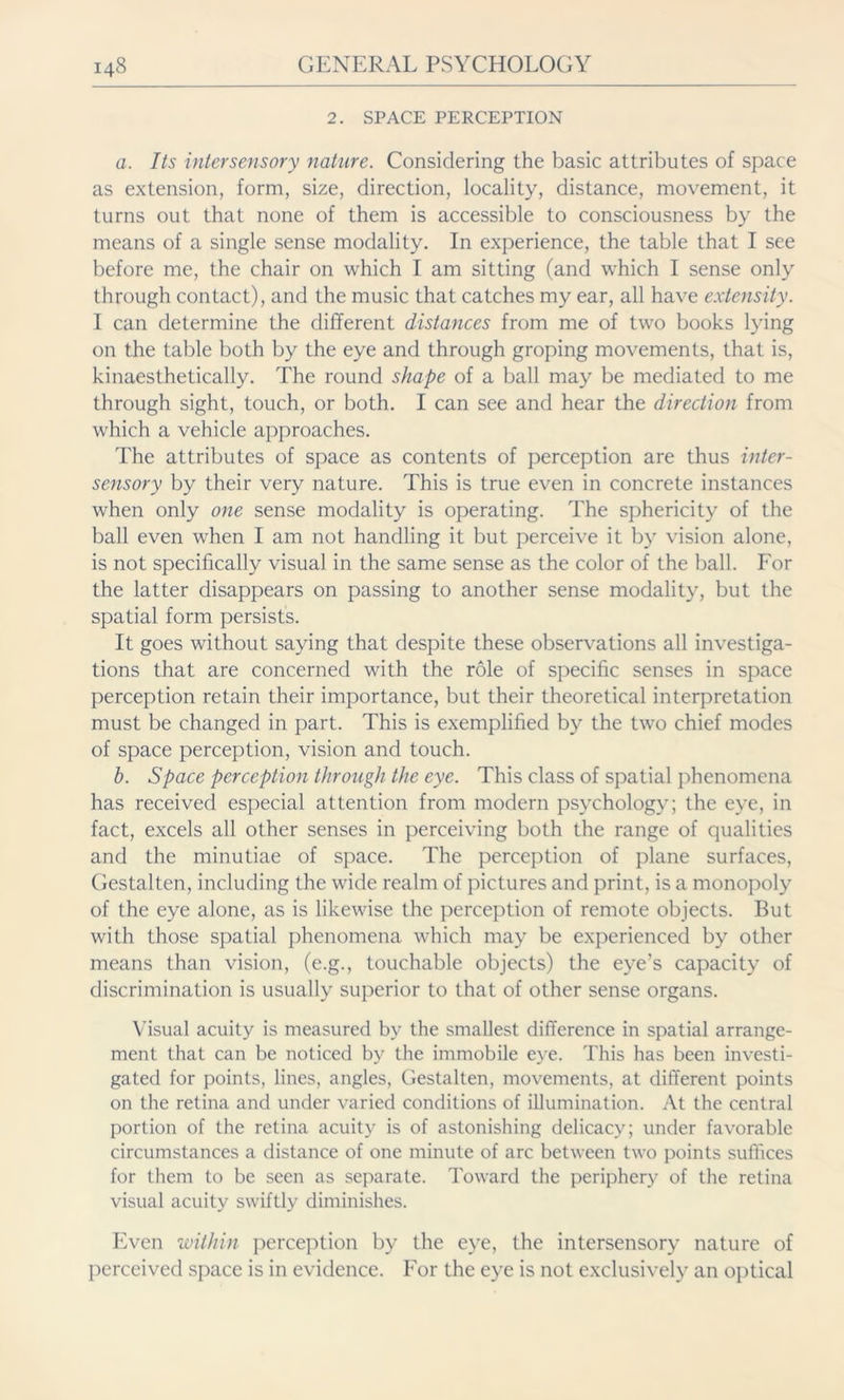 2. SPACE PERCEPTION a. Its intersensory nature. Considering the basic attributes of space as extension, form, size, direction, locality, distance, movement, it turns out that none of them is accessible to consciousness by the means of a single sense modality. In experience, the table that I see before me, the chair on which I am sitting (and which I sense only through contact), and the music that catches my ear, all have extensity. I can determine the different distances from me of two books lying on the table both by the eye and through groping movements, that is, kinaesthetically. The round shape of a ball may be mediated to me through sight, touch, or both. I can see and hear the direction from which a vehicle approaches. The attributes of space as contents of perception are thus inter- sensory by their very nature. This is true even in concrete instances when only one sense modality is operating. The sphericity of the ball even when I am not handling it but perceive it by vision alone, is not specifically visual in the same sense as the color of the ball. For the latter disappears on passing to another sense modality, but the spatial form persists. It goes without saying that despite these observations all investiga- tions that are concerned with the role of specific senses in space perception retain their importance, but their theoretical interpretation must be changed in part. This is exemplified by the twro chief modes of space perception, vision and touch. b. Space perception through the eye. This class of spatial phenomena has received especial attention from modern psychology; the eye, in fact, excels all other senses in perceiving both the range of qualities and the minutiae of space. The perception of plane surfaces, Gestalten, including the wide realm of pictures and print, is a monopoly of the eye alone, as is likewise the perception of remote objects. But with those spatial phenomena which may be experienced by other means than vision, (e.g., touchable objects) the eye’s capacity of discrimination is usually superior to that of other sense organs. Visual acuity is measured by the smallest difference in spatial arrange- ment that can be noticed by the immobile eye. This has been investi- gated for points, lines, angles, Gestalten, movements, at different points on the retina and under varied conditions of illumination. At the central portion of the retina acuity is of astonishing delicacy; under favorable circumstances a distance of one minute of arc between two points suffices for them to be seen as separate. Toward the periphery of the retina visual acuity swiftly diminishes. Even within perception by the eye, the intersensory nature of perceived space is in evidence. For the eye is not exclusively an optical