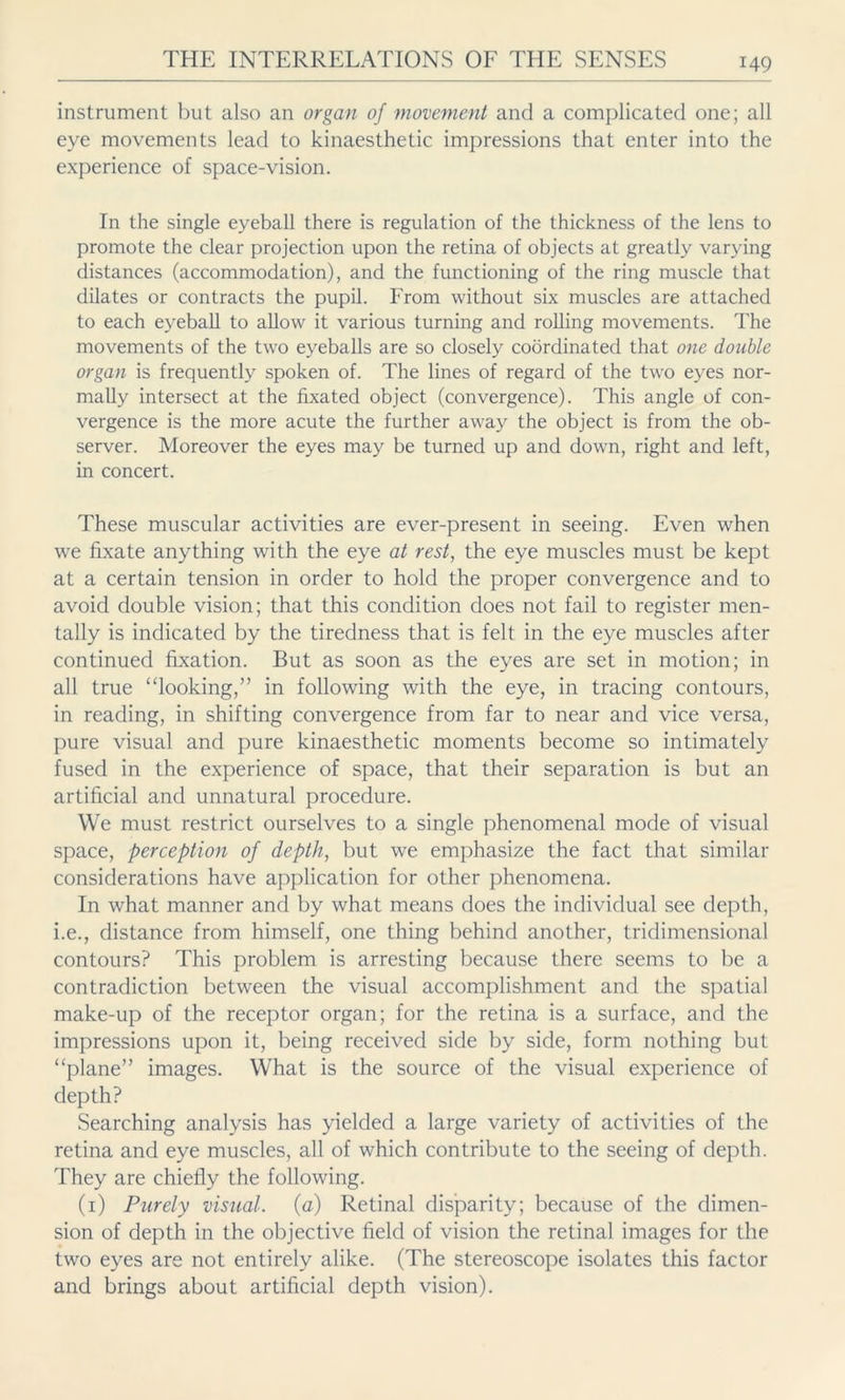 instrument but also an organ of movement and a complicated one; all eye movements lead to kinaesthetic impressions that enter into the experience of space-vision. In the single eyeball there is regulation of the thickness of the lens to promote the clear projection upon the retina of objects at greatly varying distances (accommodation), and the functioning of the ring muscle that dilates or contracts the pupil. From without six muscles are attached to each eyeball to allow it various turning and rolling movements. The movements of the two eyeballs are so closely coordinated that one double organ is frequently spoken of. The lines of regard of the two eyes nor- mally intersect at the fixated object (convergence). This angle of con- vergence is the more acute the further away the object is from the ob- server. Moreover the eyes may be turned up and down, right and left, in concert. These muscular activities are ever-present in seeing. Even when we fixate anything with the eye at rest, the eye muscles must be kept at a certain tension in order to hold the proper convergence and to avoid double vision; that this condition does not fail to register men- tally is indicated by the tiredness that is felt in the eye muscles after continued fixation. But as soon as the eyes are set in motion; in all true “looking,” in following with the eye, in tracing contours, in reading, in shifting convergence from far to near and vice versa, pure visual and pure kinaesthetic moments become so intimately fused in the experience of space, that their separation is but an artificial and unnatural procedure. We must restrict ourselves to a single phenomenal mode of visual space, perception of depth, but we emphasize the fact that similar considerations have application for other phenomena. In what manner and by what means does the individual see depth, i.e., distance from himself, one thing behind another, tridimensional contours? This problem is arresting because there seems to be a contradiction between the visual accomplishment and the spatial make-up of the receptor organ; for the retina is a surface, and the impressions upon it, being received side by side, form nothing but “plane” images. What is the source of the visual experience of depth? Searching analysis has yielded a large variety of activities of the retina and eye muscles, all of which contribute to the seeing of depth. They are chiefly the following. (1) Purely visual, (a) Retinal disparity; because of the dimen- sion of depth in the objective field of vision the retinal images for the two eyes are not entirely alike. (The stereoscope isolates this factor and brings about artificial depth vision).
