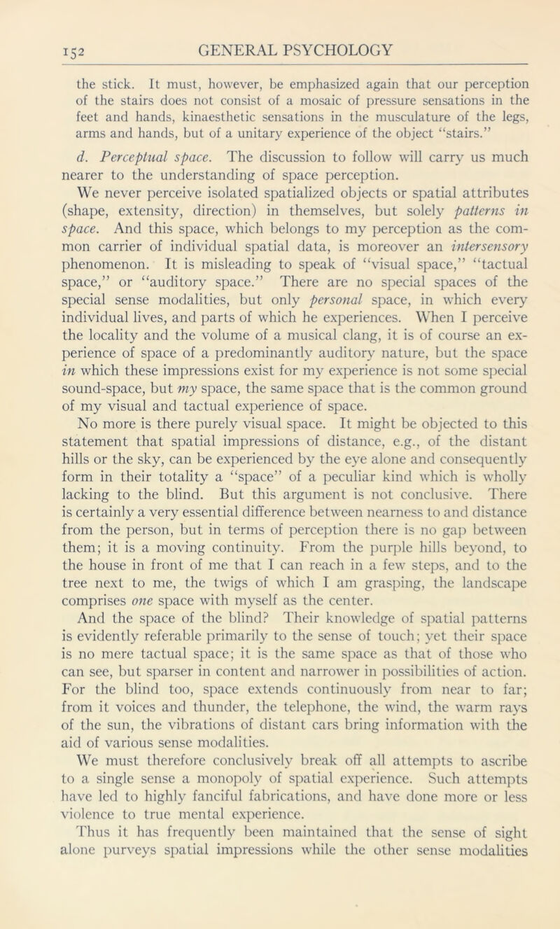 the stick. It must, however, be emphasized again that our perception of the stairs does not consist of a mosaic of pressure sensations in the feet and hands, kinaesthetic sensations in the musculature of the legs, arms and hands, but of a unitary experience of the object “stairs.” d. Perceptual space. The discussion to follow will carry us much nearer to the understanding of space perception. We never perceive isolated spatialized objects or spatial attributes (shape, extensity, direction) in themselves, but solely patterns in space. And this space, which belongs to my perception as the com- mon carrier of individual spatial data, is moreover an intersensory phenomenon. It is misleading to speak of “visual space,” “tactual space,” or “auditory space.” There are no special spaces of the special sense modalities, but only personal space, in which every individual lives, and parts of which he experiences. When I perceive the locality and the volume of a musical clang, it is of course an ex- perience of space of a predominantly auditory nature, but the space in which these impressions exist for my experience is not some special sound-space, but my space, the same space that is the common ground of my visual and tactual experience of space. No more is there purely visual space. It might be objected to this statement that spatial impressions of distance, e.g., of the distant hills or the sky, can be experienced by the eye alone and consequently form in their totality a “space” of a peculiar kind which is wholly lacking to the blind. But this argument is not conclusive. There is certainly a very essential difference between nearness to and distance from the person, but in terms of perception there is no gap between them; it is a moving continuity. From the purple hills beyond, to the house in front of me that I can reach in a few steps, and to the tree next to me, the twigs of which I am grasping, the landscape comprises one space with myself as the center. And the space of the blind? Their knowledge of spatial patterns is evidently referable primarily to the sense of touch; yet their space is no mere tactual space; it is the same space as that of those who can see, but sparser in content and narrower in possibilities of action. For the blind too, space extends continuously from near to far; from it voices and thunder, the telephone, the wind, the warm rays of the sun, the vibrations of distant cars bring information with the aid of various sense modalities. We must therefore conclusively break off all attempts to ascribe to a single sense a monopoly of spatial experience. Such attempts have led to highly fanciful fabrications, and have done more or less violence to true mental experience. Thus it has frequently been maintained that the sense of sight alone purveys spatial impressions while the other sense modalities