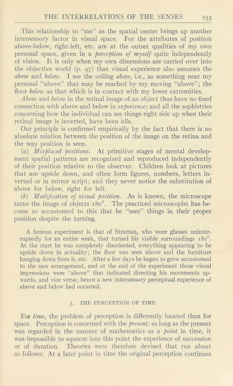 This relationship to “me” as the spatial center brings up another intersensory factor in visual space. For the attributes of position above-below, right-left, etc. are at the outset qualities of my own personal space, given in a perception of myself quite independently of vision. It is only when my own dimensions are carried over into the objective world (p. 97) that visual experience also assumes the above and below. I see the ceiling above, i.e., as something near my personal “above” that may be reached by my moving “above”; the floor below as that which is in contact with my lower extremities. Above and below in the retinal image of an object thus have no fixed connection with above and below in experience; and all the sophistries concerning how the individual can see things right side up when their retinal image is inverted, have been idle. Our principle is confirmed empirically by the fact that there is no absolute relation between the position of the image on the retina and the way position is seen. (a) Misplaced positions. At primitive stages of mental develop- ment spatial patterns are recognized and reproduced independently of their position relative to the observer. Children look at pictures that are upside down, and often form figures, numbers, letters in- verted or in mirror script; and they never notice the substitution of above for below, right for left. (b) Modification of visual position. As is known, the microscope turns the image of objects 1800. The practiced microscopist has be- come so accustomed to this that he “sees” things in their proper position despite the turning. A famous experiment is that of Stratton, who wore glasses uninter- ruptedly for an entire week, that turned his visible surroundings 1800. At the start he was completely disoriented, everything appearing to be upside down in actuality; the floor was seen above and the furniture hanging down from it, etc. After a few days he began to grow accustomed to the new arrangement, and at the end of the experiment those visual impressions were “above” that indicated directing his movements up- wards, and vice versa; hence a new intersensory perceptual experience of above and below had occurred. 3. THE PERCEPTION OF TIME For time, the problem of perception is differently located than for space. Perception is concerned with the present; as long as the present was regarded in the manner of mathematics as a point in time, it was impossible to squeeze into this point the experience of succession or of duration. Theories were therefore devised that run about as follows: At a later point in time the original perception continues