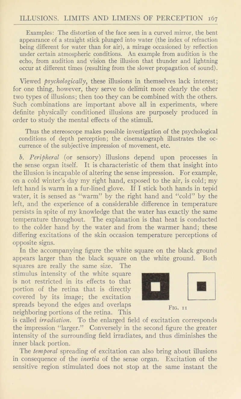 Examples: The distortion of the face seen in a curved mirror, the bent appearance of a straight stick plunged into water (the index of refraction being different for water than for air), a mirage occasioned by reflection under certain atmospheric conditions. An example from audition is the echo, from audition and vision the illusion that thunder and lightning occur at different times (resulting from the slower propagation of sound). Viewed psychologically, these illusions in themselves lack interest; for one thing, however, they serve to delimit more clearly the other two types of illusions; then too they can be combined with the others. Such combinations are important above all in experiments, where definite physically conditioned illusions are purposely produced in order to study the mental effects of the stimuli. Thus the stereoscope makes possible investigation of the psychological conditions of depth perception; the cinematograph illustrates the oc- currence of the subjective impression of movement, etc. h. Peripheral (or sensory) illusions depend upon processes in the sense organ itself. It is characteristic of them that insight into the illusion is incapable of altering the sense impression. For example, on a cold winter’s day my right hand, exposed to the air, is cold; my left hand is warm in a fur-lined glove. If I stick both hands in tepid water, it is sensed as “warm” by the right hand and “cold” by the left, and the experience of a considerable difference in temperature persists in spite of my knowledge that the water has exactly the same temperature throughout. The explanation is that heat is conducted to the colder hand by the water and from the warmer hand; these differing excitations of the skin occasion temperature perceptions of opposite signs. In the accompanying figure the white square on the black ground appears larger than the black square on the white ground. Both squares are really the same size. The stimulus intensity of the white square is not restricted in its effects to that portion of the retina that is directly covered by its image; the excitation spreads beyond the edges and overlaps neighboring portions of the retina. This is called irradiation. To the enlarged field of excitation corresponds the impression “larger.” Conversely in the second figure the greater intensity of the surrounding field irradiates, and thus diminishes the inner black portion. The temporal spreading of excitation can also bring about illusions in consequence of the inertia of the sense organ. Excitation of the sensitive region stimulated does not stop at the same instant the