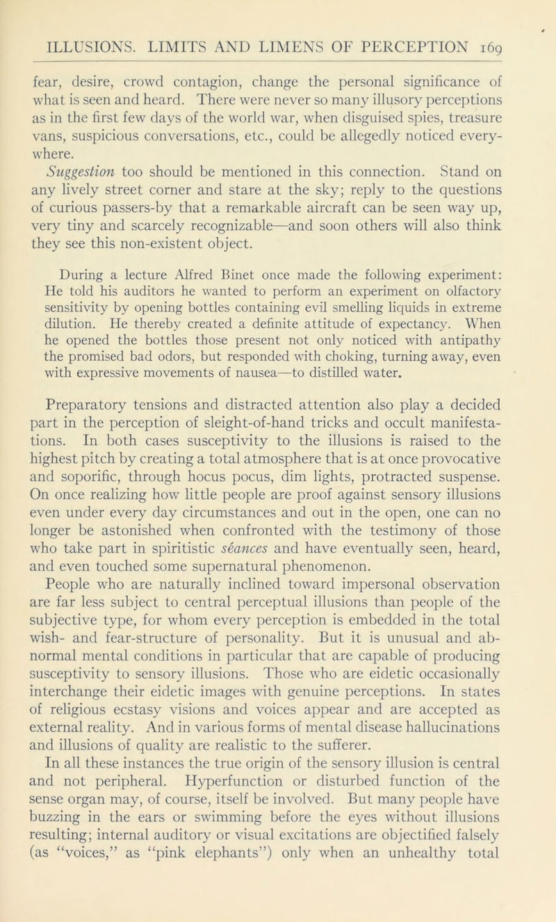 fear, desire, crowd contagion, change the personal significance of what is seen and heard. There were never so many illusory perceptions as in the first few days of the world war, when disguised spies, treasure vans, suspicious conversations, etc., could be allegedly noticed every- where. Suggestion too should be mentioned in this connection. Stand on any lively street corner and stare at the sky; reply to the questions of curious passers-by that a remarkable aircraft can be seen way up, very tiny and scarcely recognizable—and soon others will also think they see this non-existent object. During a lecture Alfred Binet once made the following experiment: He told his auditors he wanted to perform an experiment on olfactory sensitivity by opening bottles containing evil smelling liquids in extreme dilution. He thereby created a definite attitude of expectancy. When he opened the bottles those present not only noticed with antipathy the promised bad odors, but responded with choking, turning away, even with expressive movements of nausea—to distilled water. Preparatory tensions and distracted attention also play a decided part in the perception of sleight-of-hand tricks and occult manifesta- tions. In both cases susceptivity to the illusions is raised to the highest pitch by creating a total atmosphere that is at once provocative and soporific, through hocus pocus, dim lights, protracted suspense. On once realizing how little people are proof against sensory illusions even under every day circumstances and out in the open, one can no longer be astonished when confronted with the testimony of those who take part in spiritistic seances and have eventually seen, heard, and even touched some supernatural phenomenon. People who are naturally inclined toward impersonal observation are far less subject to central perceptual illusions than people of the subjective type, for whom every perception is embedded in the total wish- and fear-structure of personality. But it is unusual and ab- normal mental conditions in particular that are capable of producing susceptivity to sensory illusions. Those who are eidetic occasionally interchange their eidetic images with genuine perceptions. In states of religious ecstasy visions and voices appear and are accepted as external reality. And in various forms of mental disease hallucinations and illusions of quality are realistic to the sufferer. In all these instances the true origin of the sensory illusion is central and not peripheral. Hyperfunction or disturbed function of the sense organ may, of course, itself be involved. But many people have buzzing in the ears or swimming before the eyes without illusions resulting; internal auditory or visual excitations are objectified falsely (as “voices,” as “pink elephants”) only when an unhealthy total