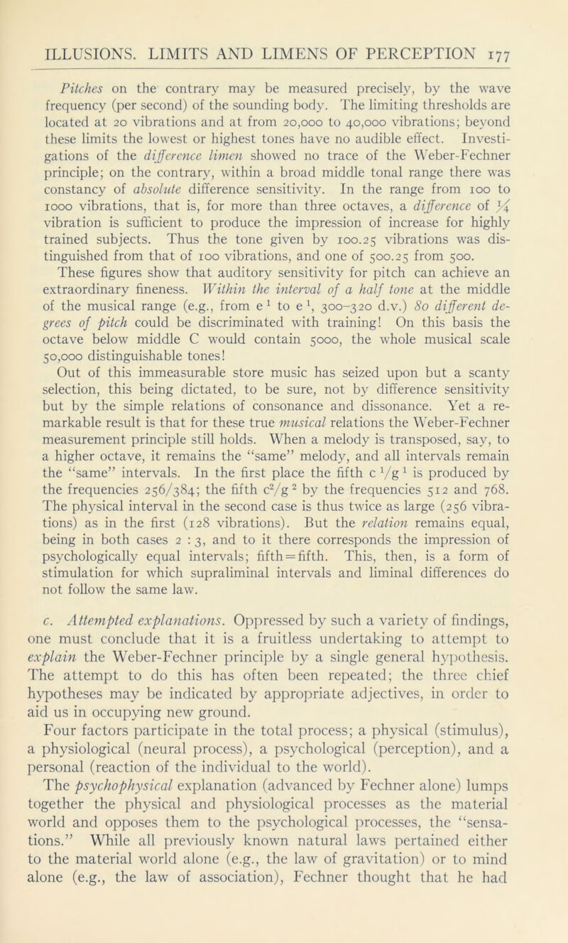 Pitches on the contrary may be measured precisely, by the wave frequency (per second) of the sounding body. The limiting thresholds are located at 20 vibrations and at from 20,000 to 40,000 vibrations; beyond these limits the lowest or highest tones have no audible effect. Investi- gations of the difference limen showed no trace of the Weber-Fechner principle; on the contrary, within a broad middle tonal range there was constancy of absolute difference sensitivity. In the range from 100 to 1000 vibrations, that is, for more than three octaves, a difference of vibration is sufficient to produce the impression of increase for highly trained subjects. Thus the tone given by 100.25 vibrations was dis- tinguished from that of 100 vibrations, and one of 500.25 from 500. These figures show that auditory sensitivity for pitch can achieve an extraordinary fineness. Within the interval of a half tone at the middle of the musical range (e.g., from e1 to e1, 300-320 d.v.) 80 different de- grees of pitch could be discriminated with training! On this basis the octave below middle C would contain 5000, the whole musical scale 50,000 distinguishable tones! Out of this immeasurable store music has seized upon but a scanty selection, this being dictated, to be sure, not by difference sensitivity but by the simple relations of consonance and dissonance. Yet a re- markable result is that for these true musical relations the Weber-Fechner measurement principle still holds. When a melody is transposed, say, to a higher octave, it remains the “same” melody, and all intervals remain the “same” intervals. In the first place the fifth cVg1 is produced by the frequencies 256/384; the fifth c2/g2 by the frequencies 512 and 768. The physical interval in the second case is thus twice as large (256 vibra- tions) as in the first (128 vibrations). But the relation remains equal, being in both cases 2:3, and to it there corresponds the impression of psychologically equal intervals; fifth = fifth. This, then, is a form of stimulation for which supraliminal intervals and liminal differences do not follow the same law. c. Attempted explanations. Oppressed by such a variety of findings, one must conclude that it is a fruitless undertaking to attempt to explain the Weber-Fechner principle by a single general hypothesis. The attempt to do this has often been repeated; the three chief hypotheses may be indicated by appropriate adjectives, in order to aid us in occupying new ground. Four factors participate in the total process; a physical (stimulus), a physiological (neural process), a psychological (perception), and a personal (reaction of the individual to the world). The psychophysical explanation (advanced by Fechner alone) lumps together the physical and physiological processes as the material world and opposes them to the psychological processes, the “sensa- tions.” While all previously known natural laws pertained either to the material world alone (e.g., the law of gravitation) or to mind alone (e.g., the law of association), Fechner thought that he had