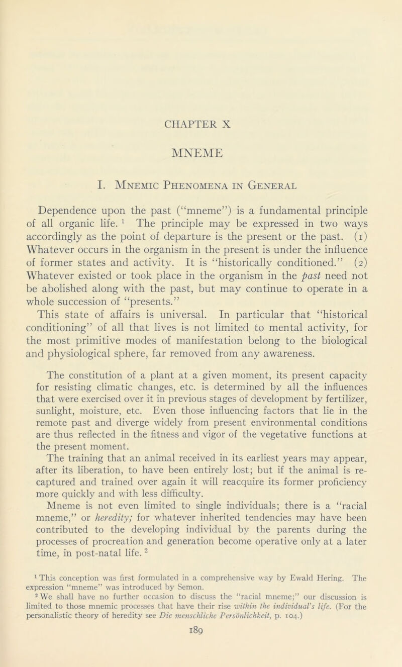 CHAPTER X MNEME I. Mnemic Phenomena in General Dependence upon the past (“mneme”) is a fundamental principle of all organic life. 1 The principle may be expressed in two ways accordingly as the point of departure is the present or the past, (i) Whatever occurs in the organism in the present is under the influence of former states and activity. It is “historically conditioned.” (2) Whatever existed or took place in the organism in the past need not be abolished along with the past, but may continue to operate in a whole succession of “presents.” This state of affairs is universal. In particular that “historical conditioning” of all that lives is not limited to mental activity, for the most primitive modes of manifestation belong to the biological and physiological sphere, far removed from any awareness. The constitution of a plant at a given moment, its present capacity for resisting climatic changes, etc. is determined by all the influences that were exercised over it in previous stages of development by fertilizer, sunlight, moisture, etc. Even those influencing factors that lie in the remote past and diverge widely from present environmental conditions are thus reflected in the fitness and vigor of the vegetative functions at the present moment. The training that an animal received in its earliest years may appear, after its liberation, to have been entirely lost; but if the animal is re- captured and trained over again it will reacquire its former proficiency more quickly and with less difficulty. Mneme is not even limited to single individuals; there is a “racial mneme,” or heredity; for whatever inherited tendencies may have been contributed to the developing individual by the parents during the processes of procreation and generation become operative only at a later time, in post-natal life. 2 1 This conception was first formulated in a comprehensive way by Ewald Hering. The expression “mneme” was introduced by Semon. 2 We shall have no further occasion to discuss the “racial mneme;” our discussion is limited to those mnemic processes that have their rise within the individuals life. (For the personalistic theory of heredity see Die menschliche Persönlichkeit, p. 104.)