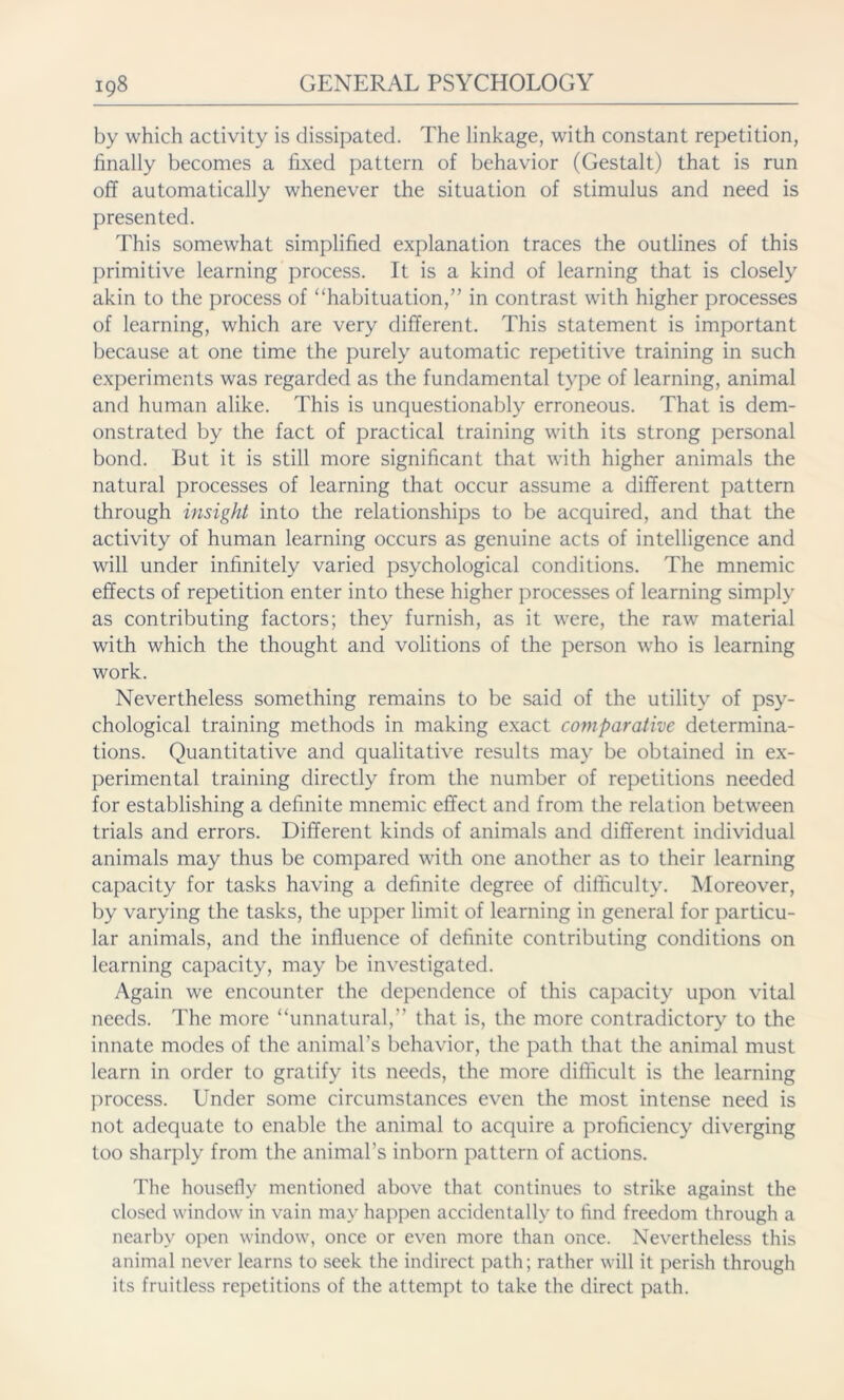 by which activity is dissipated. The linkage, with constant repetition, finally becomes a fixed pattern of behavior (Gestalt) that is run off automatically whenever the situation of stimulus and need is presented. This somewhat simplified explanation traces the outlines of this primitive learning process. It is a kind of learning that is closely akin to the process of “habituation,” in contrast with higher processes of learning, which are very different. This statement is important because at one time the purely automatic repetitive training in such experiments was regarded as the fundamental type of learning, animal and human alike. This is unquestionably erroneous. That is dem- onstrated by the fact of practical training with its strong personal bond. But it is still more significant that with higher animals the natural processes of learning that occur assume a different pattern through insight into the relationships to be acquired, and that the activity of human learning occurs as genuine acts of intelligence and will under infinitely varied psychological conditions. The mnemic effects of repetition enter into these higher processes of learning simply as contributing factors; they furnish, as it were, the raw material with which the thought and volitions of the person who is learning work. Nevertheless something remains to be said of the utility of psy- chological training methods in making exact comparative determina- tions. Quantitative and qualitative results may be obtained in ex- perimental training directly from the number of repetitions needed for establishing a definite mnemic effect and from the relation between trials and errors. Different kinds of animals and different individual animals may thus be compared with one another as to their learning capacity for tasks having a definite degree of difficulty. Moreover, by varying the tasks, the upper limit of learning in general for particu- lar animals, and the influence of definite contributing conditions on learning capacity, may be investigated. Again we encounter the dependence of this capacity upon vital needs. The more “unnatural,” that is, the more contradictory to the innate modes of the animal’s behavior, the path that the animal must learn in order to gratify its needs, the more difficult is the learning process. Under some circumstances even the most intense need is not adequate to enable the animal to acquire a proficiency diverging too sharply from the animal’s inborn pattern of actions. The housefly mentioned above that continues to strike against the closed window in vain may happen accidentally to find freedom through a nearby open window, once or even more than once. Nevertheless this animal never learns to seek the indirect path; rather will it perish through its fruitless repetitions of the attempt to take the direct path.