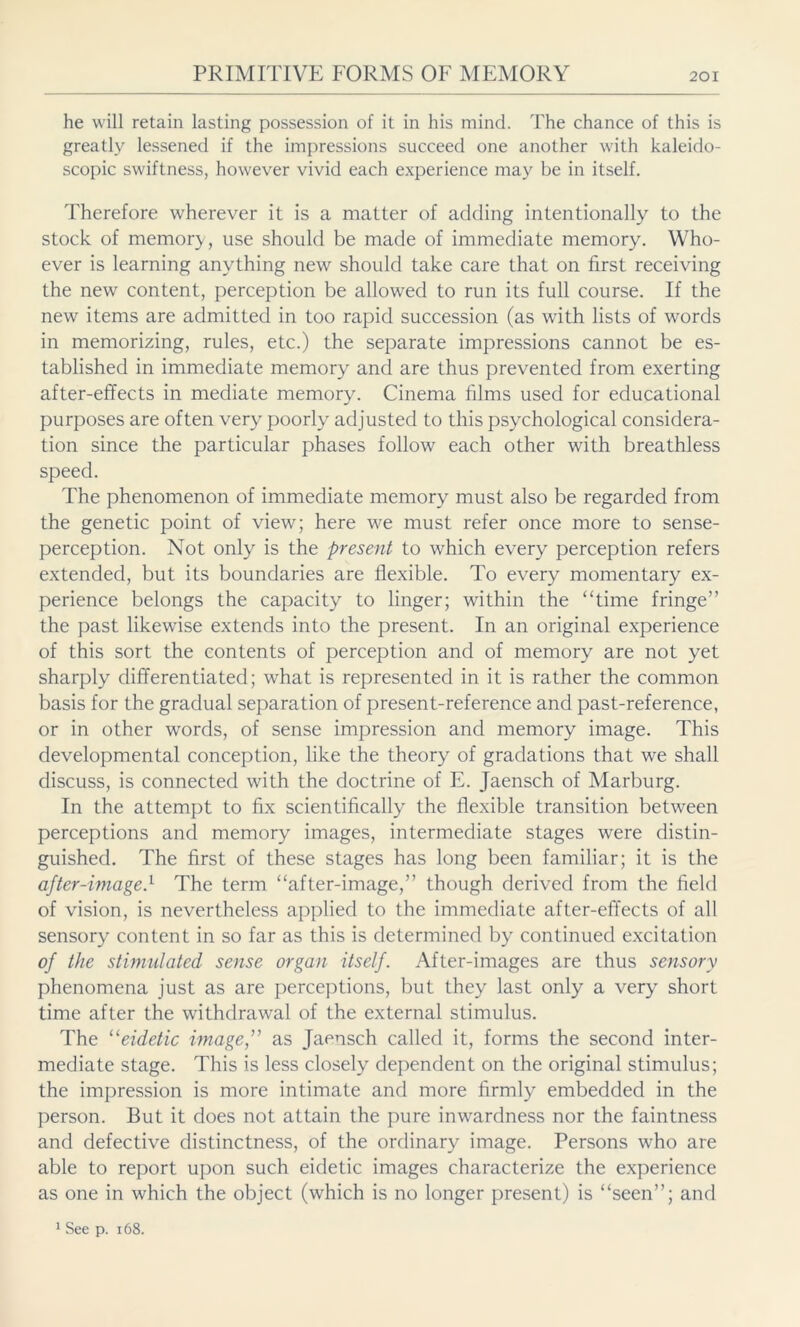 he will retain lasting possession of it in his mind. The chance of this is greatly lessened if the impressions succeed one another with kaleido- scopic swiftness, however vivid each experience may be in itself. Therefore wherever it is a matter of adding intentionally to the stock of memory , use should be made of immediate memory. Who- ever is learning anything new should take care that on first receiving the new content, perception be allowed to run its full course. If the new items are admitted in too rapid succession (as with lists of words in memorizing, rules, etc.) the separate impressions cannot be es- tablished in immediate memory and are thus prevented from exerting after-effects in mediate memory. Cinema films used for educational purposes are often very poorly adjusted to this psychological considera- tion since the particular phases follow each other with breathless speed. The phenomenon of immediate memory must also be regarded from the genetic point of view; here we must refer once more to sense- perception. Not only is the present to which every perception refers extended, but its boundaries are flexible. To every momentary ex- perience belongs the capacity to linger; within the “time fringe” the past likewise extends into the present. In an original experience of this sort the contents of perception and of memory are not yet sharply differentiated; what is represented in it is rather the common basis for the gradual separation of present-reference and past-reference, or in other words, of sense impression and memory image. This developmental conception, like the theory of gradations that we shall discuss, is connected with the doctrine of E. Jaensch of Marburg. In the attempt to fix scientifically the flexible transition between perceptions and memory images, intermediate stages were distin- guished. The first of these stages has long been familiar; it is the after-image.1 The term “after-image,” though derived from the field of vision, is nevertheless applied to the immediate after-effects of all sensory content in so far as this is determined by continued excitation of the stimulated sense organ itself. After-images are thus sensory phenomena just as are perceptions, but they last only a very short time after the withdrawal of the external stimulus. The “eidetic image,” as Jaensch called it, forms the second inter- mediate stage. This is less closely dependent on the original stimulus; the impression is more intimate and more firmly embedded in the person. But it does not attain the pure inwardness nor the faintness and defective distinctness, of the ordinary image. Persons who are able to report upon such eidetic images characterize the experience as one in which the object (which is no longer present) is “seen”; and