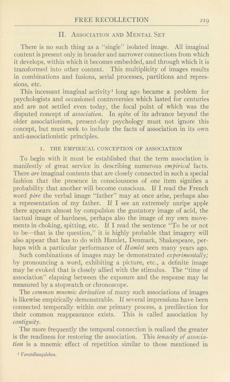 II. Association and Mental Set There is no such thing as a “single” isolated image. All imaginal content is present only in broader and narrower connections from which it develops, within which it becomes embedded, and through which it is transformed into other content. This multiplicity of images results in combinations and fusions, serial processes, partitions and repres- sions, etc. This incessant imaginal activity1 long ago became a problem for psychologists and occasioned controversies which lasted for centuries and are not settled even today, the focal point of which was the disputed concept of association. In spite of its advance beyond the older associationism, present-day psychology must not ignore this concept, but must seek to include the facts of association in its own anti-associationistic principles. I. THE EMPIRICAL CONCEPTION OF ASSOCIATION To begin with it must be established that the term association is manifestly of great service in describing numerous empirical facts. There are imaginal contents that are closely connected in such a special fashion that the presence in consciousness of one item signifies a probability that another will become conscious. If I read the French word pere the verbal image “father” may at once arise, perhaps also a representation of my father. If I see an extremely unripe apple there appears almost by compulsion the gustatory image of acid, the tactual image of hardness, perhaps also the image of my own move- ments in choking, spitting, etc. If I read the sentence “To be or not to be—that is the question,” it is highly probable that imagery will also appear that has to do with Hamlet, Denmark, Shakespeare, per- haps with a particular performance of Hamlet seen many years ago. Such combinations of images may be demonstrated experimentally; by pronouncing a word, exhibiting a picture, etc., a definite image may be evoked that is closely allied with the stimulus. The “time of association” elapsing between the exposure and the response may be measured by a stopwatch or chronoscope. The common mnemic derivation of many such associations of images is likewise empirically demonstrable. If several impressions have been connected temporally within one primary process, a predilection for their common reappearance exists. This is called association by contiguity. The more frequently the temporal connection is realized the greater is the readiness for restoring the association. This tenacity of associa- tion is a mnemic effect of repetition similar to those mentioned in 1 Vorstellungsleben.