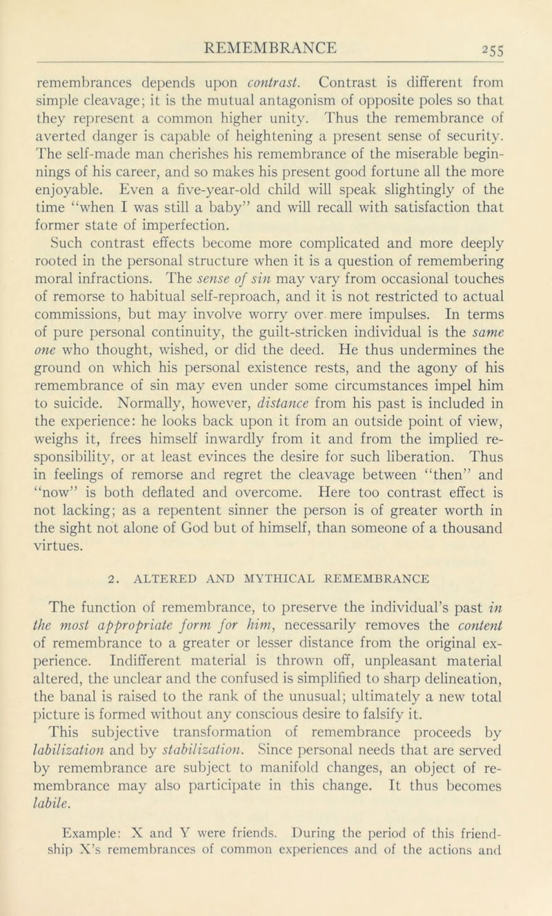remembrances depends upon contrast. Contrast is different from simple cleavage; it is the mutual antagonism of opposite poles so that they represent a common higher unity. Thus the remembrance of averted danger is capable of heightening a present sense of security. The self-made man cherishes his remembrance of the miserable begin- nings of his career, and so makes his present good fortune all the more enjoyable. Even a five-year-old child will speak slightingly of the time “when I was still a baby” and will recall with satisfaction that former state of imperfection. Such contrast effects become more complicated and more deeply rooted in the personal structure when it is a question of remembering moral infractions. The sense of sin may vary from occasional touches of remorse to habitual self-reproach, and it is not restricted to actual commissions, but may involve worry over mere impulses. In terms of pure personal continuity, the guilt-stricken individual is the same one who thought, wished, or did the deed. He thus undermines the ground on which his personal existence rests, and the agony of his remembrance of sin may even under some circumstances impel him to suicide. Normally, however, distance from his past is included in the experience: he looks back upon it from an outside point of view, weighs it, frees himself inwardly from it and from the implied re- sponsibility, or at least evinces the desire for such liberation. Thus in feelings of remorse and regret the cleavage between “then” and “now” is both deflated and overcome. Here too contrast effect is not lacking; as a repen tent sinner the person is of greater worth in the sight not alone of God but of himself, than someone of a thousand virtues. 2. ALTERED AND MYTHICAL REMEMBRANCE The function of remembrance, to preserve the individual’s past in the most appropriate form for him, necessarily removes the content of remembrance to a greater or lesser distance from the original ex- perience. Indifferent material is thrown off, unpleasant material altered, the unclear and the confused is simplified to sharp delineation, the banal is raised to the rank of the unusual; ultimately a new total picture is formed without any conscious desire to falsify it. This subjective transformation of remembrance proceeds by labilization and by stabilization. Since personal needs that are served by remembrance are subject to manifold changes, an object of re- membrance may also participate in this change. It thus becomes labile. Example: X and Y were friends. During the period of this friend- ship X’s remembrances of common experiences and of the actions and