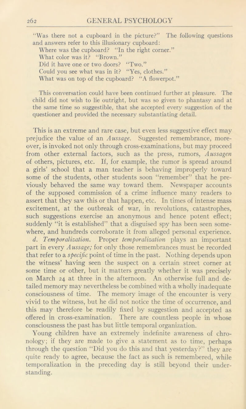 “Was there not a cupboard in the picture?” The following questions and answers refer to this illusionary cupboard: Where was the cupboard? “In the right corner.” What color was it? “Brown.” Did it have one or two doors? “Two.” Could you see what was in it? “Yes, clothes.” What was on top of the cupboard? “A flowerpot.” This conversation could have been continued further at pleasure. The child did not wish to lie outright, but was so given to phantasy and at the same time so suggestible, that she accepted every suggestion of the questioner and provided the necessary substantiating detail. This is an extreme and rare case, but even less suggestive effect may prejudice the value of an Aussage. Suggested remembrance, more- over, is invoked not only through cross-examinations, but may proceed from other external factors, such as the press, rumors, Aussagen of others, pictures, etc. If, for example, the rumor is spread around a girls’ school that a man teacher is behaving improperly toward some of the students, other students soon “remember” that he pre- viously behaved the same way toward them. Newspaper accounts of the supposed commission of a crime influence many readers to assert that they saw this or that happen, etc. In times of intense mass excitement, at the outbreak of war, in revolutions, catastrophes, such suggestions exercise an anonymous and hence potent effect; suddenly “it is established” that a disguised spy has been seen some- where, and hundreds corroborate it from alleged personal experience. d. Temporalization. Proper temporalization plays an important part in every Aussage; for only those remembrances must be recorded that refer to a specific point of time in the past. Nothing depends upon the witness’ having seen the suspect on a certain street corner at some time or other, but it matters greatly whether it was precisely on March 24 at three in the afternoon. An otherwise full and de- tailed memory may nevertheless be combined with a wholly inadequate consciousness of time. The memory image of the encounter is very vivid to the witness, but he did not notice the time of occurrence, and this may therefore be readily fixed by suggestion and accepted as offered in cross-examination. There are countless people in whose consciousness the past has but little temporal organization. Young children have an extremely indefinite awareness of chro- nology; if they are made to give a statement as to time, perhaps through the question “Did you do this and that yesterday?” they are quite ready to agree, because the fact as such is remembered, while temporalization in the preceding day is still beyond their under- standing.