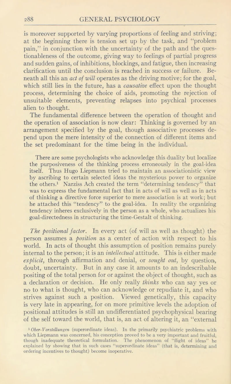 is moreover supported by varying proportions of feeling and striving; at the beginning there is tension set up by the task, and “problem pain,” in conjunction with the uncertainty of the path and the ques- tionableness of the outcome, giving way to feelings of partial progress and sudden gains, of inhibitions, blockings, and fatigue, then increasing clarification until the conclusion is reached in success or failure. Be- neath all this an act of will operates as the driving motive; for the goal, which still lies in the future, has a causative effect upon the thought process, determining the choice of aids, promoting the rejection of unsuitable elements, preventing relapses into psychical processes alien to thought. The fundamental difference between the operation of thought and the operation of association is now clear: Thinking is governed by an arrangement specified by the goal, though associative processes de- pend upon the mere intensity of the connection of different items and the set predominant for the time being in the individual. There are some psychologists who acknowledge this duality but localize the purposiveness of the thinking process erroneously in the goal-idea itself. Thus Hugo Liepmann tried to maintain an associationistic view by ascribing to certain selected ideas the mysterious power to organize the others.1 Narziss Ach created the term “determining tendency” that was to express the fundamental fact that in acts of will as well as in acts of thinking a directive force superior to mere association is at work; but he attached this “tendency” to the goal-idea. In reality the organizing tendency inheres exclusively in the person as a whole, who actualizes his goal-directedness in structuring the time-Gestalt of thinking. The positional factor. In every act (of will as wrell as thought) the person assumes a position as a center of action -with respect to his world. In acts of thought this assumption of position remains purely internal to the person; it is an intellectual attitude. This is either made explicit, through affirmation and denial, or sought out, by question, doubt, uncertainty. But in any case it amounts to an indescribable positing of the total person for or against the object of thought, such as a declaration or decision. He only really thinks who can say yes or no to what is thought, who can acknowledge or repudiate it, and who strives against such a position. Viewed genetically, this capacity is very late in appearing, for on more primitive levels the adoption of positional attitudes is still an undifferentiated psychophysical bearing of the self toward the world, that is, an act of altering it, an “external 1 Ober-Vorstellungen (superordinate ideas). In the primarily psychiatric problems with which Liepmann was concerned, his conception proved to be a very important and fruitful, though inadequate theoretical formulation. The phenomenon of “flight of ideas” he explained by showing that in such cases “superordinate ideas” (that is, determining and ordering incentives to thought) become inoperative.