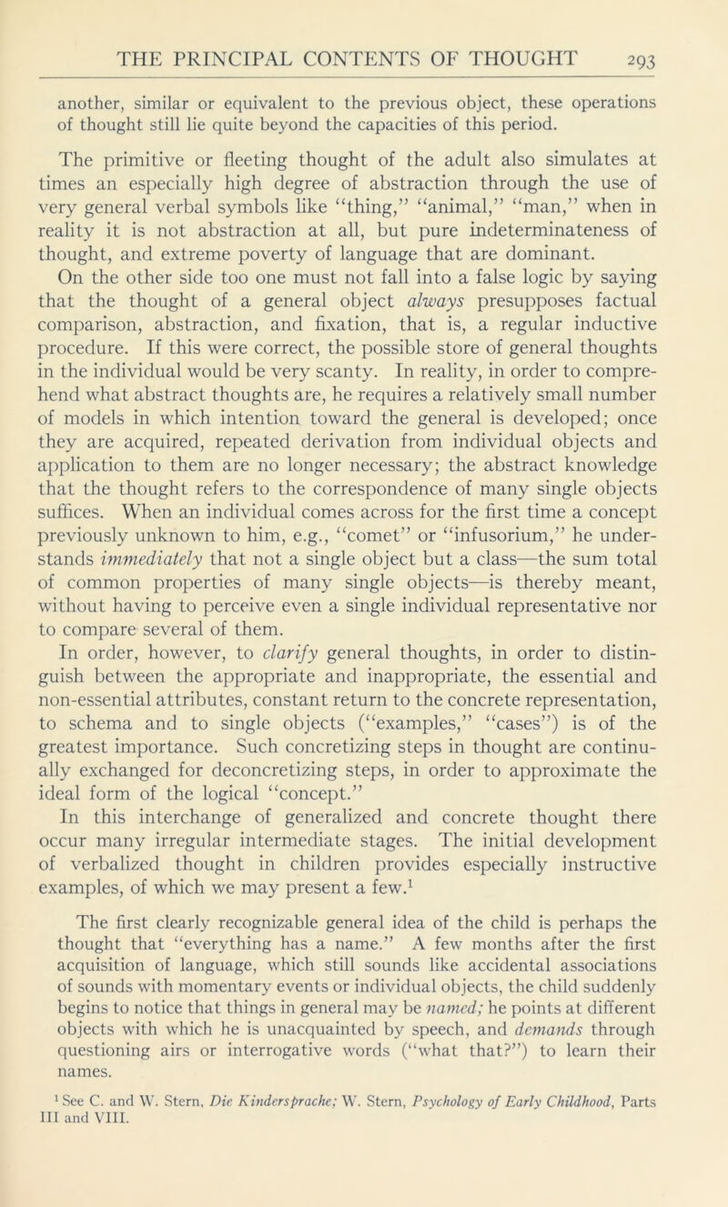 another, similar or equivalent to the previous object, these operations of thought still lie quite beyond the capacities of this period. The primitive or fleeting thought of the adult also simulates at times an especially high degree of abstraction through the use of very general verbal symbols like “thing,” “animal,” “man,” when in reality it is not abstraction at all, but pure indeterminateness of thought, and extreme poverty of language that are dominant. On the other side too one must not fall into a false logic by saying that the thought of a general object always presupposes factual comparison, abstraction, and fixation, that is, a regular inductive procedure. If this were correct, the possible store of general thoughts in the individual would be very scanty. In reality, in order to compre- hend what abstract thoughts are, he requires a relatively small number of models in which intention toward the general is developed; once they are acquired, repeated derivation from individual objects and application to them are no longer necessary; the abstract knowledge that the thought refers to the correspondence of many single objects suffices. When an individual comes across for the first time a concept previously unknown to him, e.g., “comet” or “infusorium,” he under- stands immediately that not a single object but a class—the sum total of common properties of many single objects—is thereby meant, without having to perceive even a single individual representative nor to compare several of them. In order, however, to clarify general thoughts, in order to distin- guish between the appropriate and inappropriate, the essential and non-essential attributes, constant return to the concrete representation, to schema and to single objects (“examples,” “cases”) is of the greatest importance. Such concretizing steps in thought are continu- ally exchanged for deconcretizing steps, in order to approximate the ideal form of the logical “concept.” In this interchange of generalized and concrete thought there occur many irregular intermediate stages. The initial development of verbalized thought in children provides especially instructive examples, of which we may present a few.1 The first clearly recognizable general idea of the child is perhaps the thought that “everything has a name.” A few months after the first acquisition of language, which still sounds like accidental associations of sounds with momentary events or individual objects, the child suddenly begins to notice that things in general may be named; he points at different objects with which he is unacquainted by speech, and demands through questioning airs or interrogative words (“what that?”) to learn their names. 1 See C. and W. Stern, Die Kinder spräche: W. Stern, Psychology of Early Childhood, Parts III and VIII.