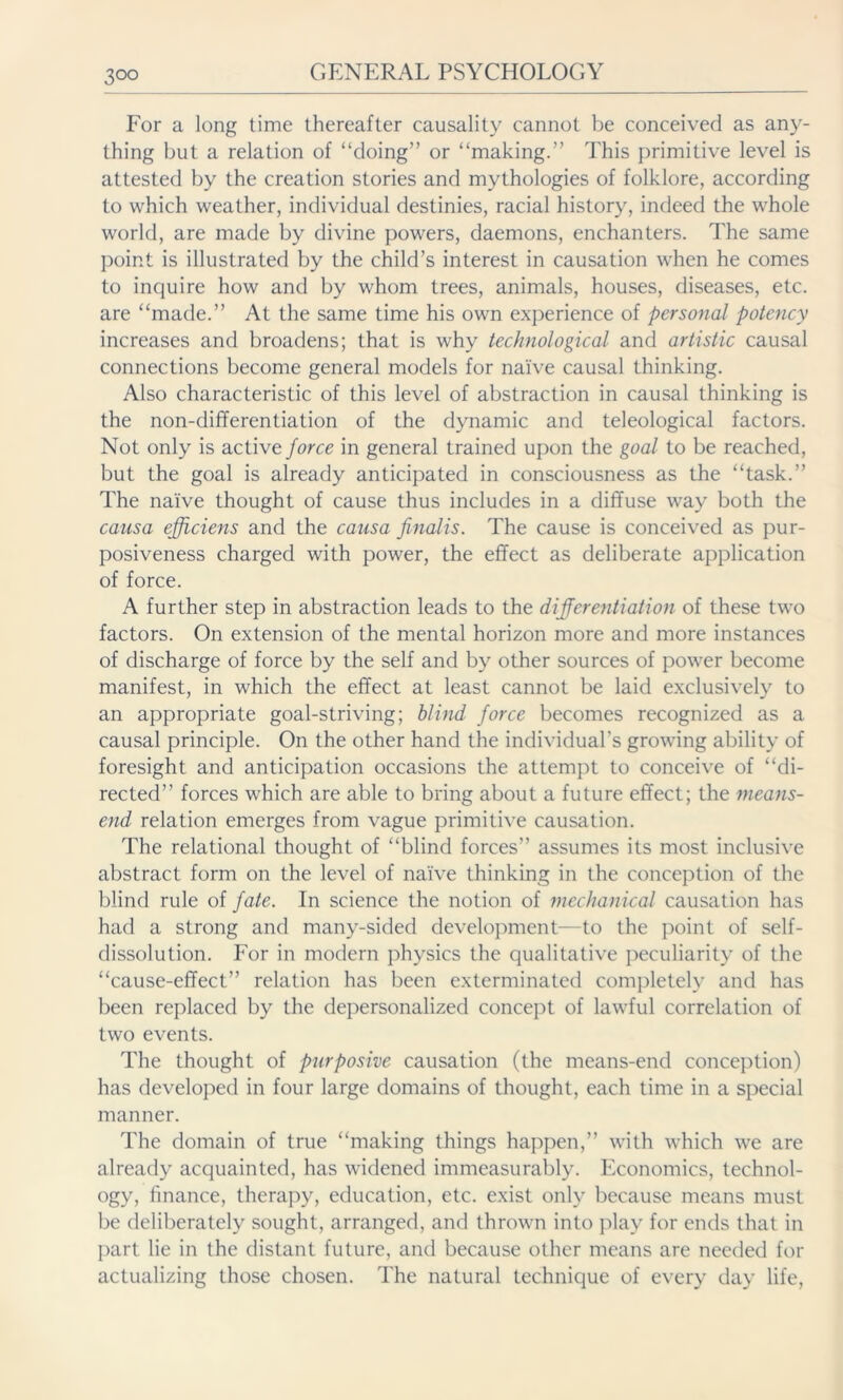 For a long time thereafter causality cannot be conceived as any- thing but a relation of “doing” or “making.” This primitive level is attested by the creation stories and mythologies of folklore, according to which weather, individual destinies, racial history, indeed the whole world, are made by divine powers, daemons, enchanters. The same point is illustrated by the child’s interest in causation when he comes to inquire how and by whom trees, animals, houses, diseases, etc. are “made.” At the same time his own experience of personal potency increases and broadens; that is why technological and artistic causal connections become general models for naive causal thinking. Also characteristic of this level of abstraction in causal thinking is the non-differentiation of the dynamic and teleological factors. Not only is active force in general trained upon the goal to be reached, but the goal is already anticipated in consciousness as the “task.” The naive thought of cause thus includes in a diffuse way both the causa efficiens and the causa finalis. The cause is conceived as pur- posiveness charged with power, the effect as deliberate application of force. A further step in abstraction leads to the differentiation of these two factors. On extension of the mental horizon more and more instances of discharge of force by the self and by other sources of power become manifest, in which the effect at least cannot be laid exclusively to an appropriate goal-striving; blind force becomes recognized as a causal principle. On the other hand the individual's growing ability of foresight and anticipation occasions the attempt to conceive of “di- rected” forces which are able to bring about a future effect; the means- end relation emerges from vague primitive causation. The relational thought of “blind forces” assumes its most inclusive abstract form on the level of naive thinking in the conception of the blind rule of fate. In science the notion of mechanical causation has had a strong and many-sided development—to the point of self- dissolution. For in modern physics the qualitative peculiarity of the “cause-effect” relation has been exterminated completely and has been replaced by the depersonalized concept of lawful correlation of two events. The thought of purposive causation (the means-end conception) has developed in four large domains of thought, each time in a special manner. The domain of true “making things happen,” with which we are already acquainted, has widened immeasurably. Economics, technol- ogy, finance, therapy, education, etc. exist only because means must be deliberately sought, arranged, and thrown into play for ends that in part lie in the distant future, and because other means are needed for actualizing those chosen. The natural technique of every day life,
