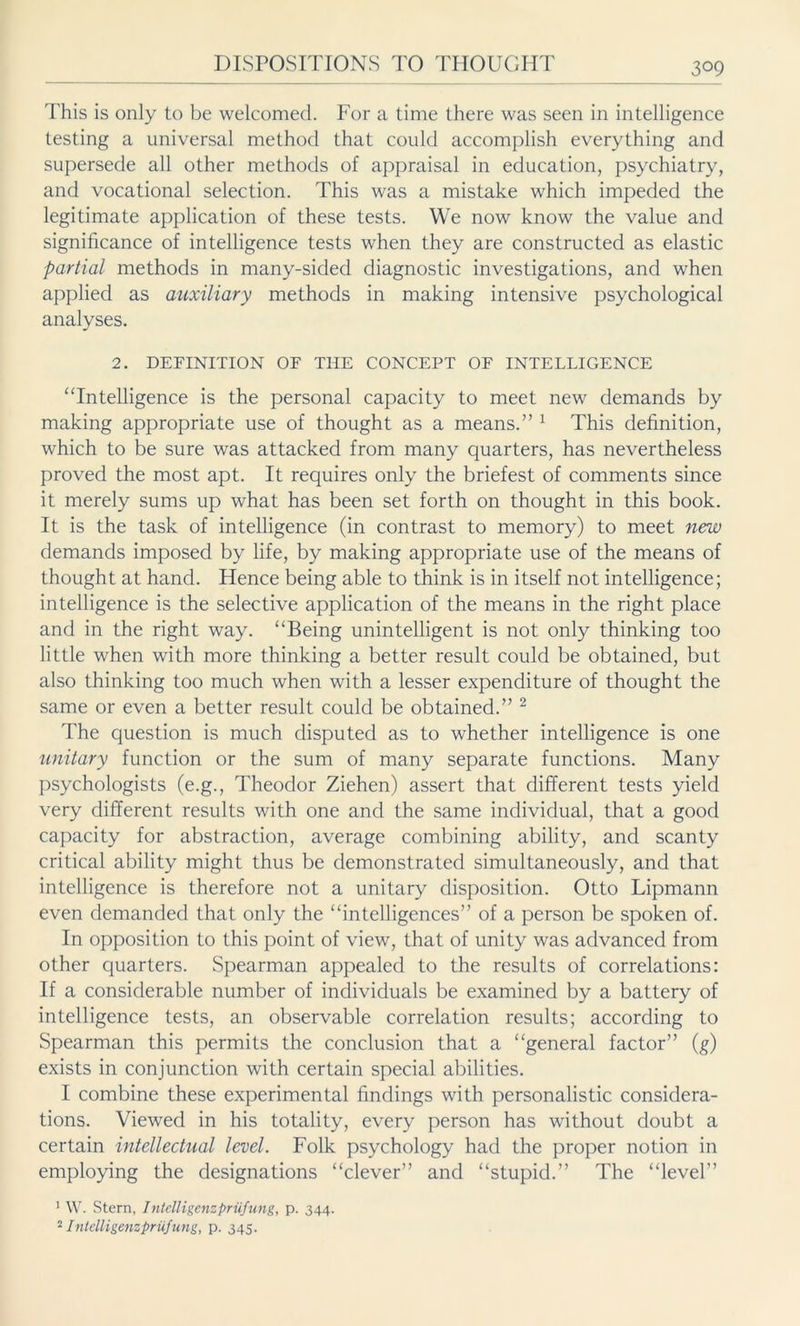 This is only to be welcomed. For a time there was seen in intelligence testing a universal method that could accomplish everything and supersede all other methods of appraisal in education, psychiatry, and vocational selection. This was a mistake which impeded the legitimate application of these tests. We now know the value and significance of intelligence tests when they are constructed as elastic partial methods in many-sided diagnostic investigations, and when applied as auxiliary methods in making intensive psychological analyses. 2. DEFINITION OF THE CONCEPT OF INTELLIGENCE “Intelligence is the personal capacity to meet new demands by making appropriate use of thought as a means.” 1 This definition, which to be sure was attacked from many quarters, has nevertheless proved the most apt. It requires only the briefest of comments since it merely sums up what has been set forth on thought in this book. It is the task of intelligence (in contrast to memory) to meet new demands imposed by life, by making appropriate use of the means of thought at hand. Hence being able to think is in itself not intelligence; intelligence is the selective application of the means in the right place and in the right way. “Being unintelligent is not only thinking too little when with more thinking a better result could be obtained, but also thinking too much when with a lesser expenditure of thought the same or even a better result could be obtained.” 2 The question is much disputed as to whether intelligence is one unitary function or the sum of many separate functions. Many psychologists (e.g., Theodor Ziehen) assert that different tests yield very different results with one and the same individual, that a good capacity for abstraction, average combining ability, and scanty critical ability might thus be demonstrated simultaneously, and that intelligence is therefore not a unitary disposition. Otto Lipmann even demanded that only the “intelligences” of a person be spoken of. In opposition to this point of view, that of unity was advanced from other quarters. Spearman appealed to the results of correlations: If a considerable number of individuals be examined by a battery of intelligence tests, an observable correlation results; according to Spearman this permits the conclusion that a “general factor” (g) exists in conjunction with certain special abilities. I combine these experimental findings with personalistic considera- tions. Viewed in his totality, every person has without doubt a certain intellectual level. Folk psychology had the proper notion in employing the designations “clever” and “stupid.” The “level” 1 W. Stern, Intelligenzprüfung, p. 344. 2 Intelligenz Prüfung, p. 345.