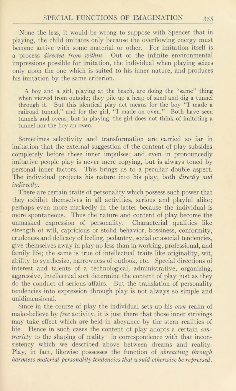 None the less, it would be wrong to suppose with Spencer that in playing, the child imitates only because the overflowing energy must become active with some material or other. For imitation itself is a process directed from within. Out of the infinite environmental impressions possible for imitation, the individual when playing seizes only upon the one which is suited to his inner nature, and produces his imitation by the same criterion. A boy and a girl, playing at the beach, are doing the “same” thing when viewed from outside; they pile up a heap of sand and dig a tunnel through it. But this identical play act means for the boy “I made a railroad tunnel,” and for the girl, “I made an oven.” Both have seen tunnels and ovens; but in playing, the girl does not think of imitating a tunnel nor the boy an oven. Sometimes selectivity and transformation are carried so far in imitation that the external suggestion of the content of play subsides completely before these inner impulses; and even in pronouncedly imitative people play is never mere copying, but is always toned by personal inner factors. This brings us to a peculiar double aspect. The individual projects his nature into his play, both directly and indirectly. There are certain traits of personality which possess such power that they exhibit themselves in all activities, serious and playful alike; perhaps even more markedly in the latter because the individual is more spontaneous. Thus the nature and content of play become the unmasked expression of personality. Characterial qualities like strength of will, capricious or stolid behavior, bossiness, conformity, crudeness and delicacy of feeling, pedantry, social or asocial tendencies, give themselves away in play no less than in working, professional, and family life; the same is true of intellectual traits like originality, wit, ability to synthesize, narrowness of outlook, etc. Special directions of interest and talents of a technological, administrative, organizing, aggressive, intellectual sort determine the content of play just as they do the conduct of serious affairs. But the translation of personality tendencies into expression through play is not always so simple and unidimensional. Since in the course of play the individual sets up his own realm of make-believe by free activity, it is just there that those inner strivings may take effect which are held in abeyance by the stern realities of life. Hence in such cases the content of play adopts a certain con- trariety to the shaping of reality—in correspondence with that incon- sistency which we described above between dreams and reality. Play, in fact, likewise possesses the function of abreacting through harmless material personality tendencies that would otherwise be repressed.