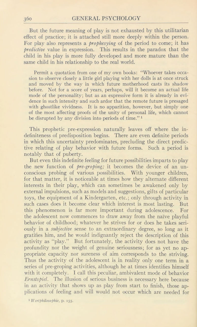 But the future meaning of play is not exhausted by this utilitarian effect of practice; it is attached still more deeply within the person. Eor play also represents a prophesying of the period to come; it has predictive value in expression. This results in the paradox that the child in his play is more fully developed and more mature than the same child in his relationship to the real world. Permit a quotation from one of my own books: “Whoever takes occa- sion to observe closely a little girl playing with her dolls is at once struck and moved by the way in which future motherhood casts its shadow before. Not for a score of years, perhaps, will it become an actual life mode of the personality; but as an expressive form it is already in evi- dence in such intensity and such ardor that the remote future is presaged with ghostlike vividness. It is no apparition, however, but simply one of the most affecting proofs of the unity of personal life, which cannot be disrupted by any division into periods of time.” 1 This prophetic pre-expression naturally leaves off where the in- definiteness of predisposition begins. There are even definite periods in which this uncertainty predominates, precluding the direct predic- tive relating of play behavior with future forms. Such a period is notably that of puberty. But even this indefinite feeling for future possibilities imparts to play the new function of pre-groping; it becomes the device of an un- conscious probing of various possibilities. With younger children, for that matter, it is noticeable at times how they alternate different interests in their play, which can sometimes be awakened only by external impulsions, such as models and suggestions, gifts of particular toys, the equipment of a Kindergarten, etc.; only through activity in such cases does it become clear which interest is most lasting. But this phenomenon is far more important during adolescence. For the adolescent now commences to draw away from the naive playful behavior of childhood; whatever he strives for or does he takes seri- ously in a subjective sense to an extraordinary degree, so long as it gratifies him, and he would indignantly reject the description of this activity as “play.” But fortunately, the activity does not have the profundity nor the weight of genuine seriousness; for as yet no ap- propriate capacity nor sureness of aim corresponds to the striving. Thus the activity of the adolescent is in reality only one term in a series of pre-groping activities, although he at times identifies himself with it completely. I call this peculiar, ambivalent mode of behavior Ernstspiel. The illusion of serious business is necessary here because in an activity that shows up as play from start to finish, those ap- plications of feeling and will would not occur which are needed for