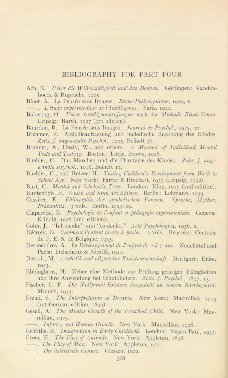 BIBLIOGRAPHY FOR PART FOUR Ach, N. lieber die Willenstätigkeit und das Denken. Göttingen: Vanden- hoeck & Ruprecht, 1905. Binet, A. La Pensee sans Images. Revue Philosophique, 1909, 1. . L’etude experimentale de VIntelligence. Paris, 1922. Bobertag, ü. Ueber Intelligenzprüfungen nach der Methode Binet-Simon. Leipzig: Barth, 1927 (3rd edition). Bourdon, B. La Pensee sans Images. Journal de Psychol., 1923, 20. Brehmer, F. Melodieauffassung und melodische Begabung des Kindes. Zeits. f. angewandte Psychol., 1925, Beiheft 36. Bronner, A., Plealy, W., and others. A Manual of Individual Mental Tests and Testing. Boston: Little, Brown, 1928. Buehler, C. Das Märchen und die Phantasie des Kindes. Zeits. f. ange- wandte Psychol., 1918, Beiheft 17. Buehler, C., and Hetzer, H. Testing Children’s Development from Birth to School Age. New York: Farrar & Rinehart, 1935 (Leipzig, 1932). Burt, C. Mental and Scholastic Tests. London: King, 1927 (2nd edition). Buytendyk, F. Wesen und Sinn des Spieles. Berlin: Lehmann, 1933. Cassirer, E. Philosophie der symbolischen Formen. Sprache, Mythos, Erkenntnis. 3 vols. Berlin, 1923-29. Claparede, E. Psychologie de Venfant et pedagogic experimentale. Geneva: Kündig, 1926 (2nd edition). Cohn, J. Ich denke” und “es denkt.” Acta Psychologica, 1936, 2. Decroly, O. Comment Venfant arrive ä parier. 2 vols. Brussels: Centrale du P. E. S. de Belgique, 1933. Descoeudres, A. Le Devcloppcment de V enfant de 2 dp ans. Neuchätel and Paris: Delachaux & Niestle, 1921. Dessoir, M. Aesthctik und allgemeine Kunstwissenschaft. Stuttgart: Enke, 1923- Ebbinghaus, II. Ueber eine Methode zur Prüfung geistiger Fähigkeiten und ihre Anwendung bei Schulkindern. Zeits. f. Psychol., 1897, 13. Fischer, C. F. Die Nullpunkt-Existenz dargestellt an Soeren Kierkegaard. Munich, 1933. Freud, S. The Interpretation of Dreams. New York: Macmillan, 1913 (ist German edition, 1899). Gesell, A. The Mental Growth of the Preschool Child. New York: Mac- millan, 1925. —. Infancy and Human Growth. New York: Macmillan, 1928. Griffiths, R. Imagination in Early Childhood. London: Kegan Paul, 1935. Groos, K. The Play of Animals. New York: Appleton, 1898. . The Play of Man. New York: Appleton, 1901. —. Der ästhetische Genuss. Giessen, 1902.