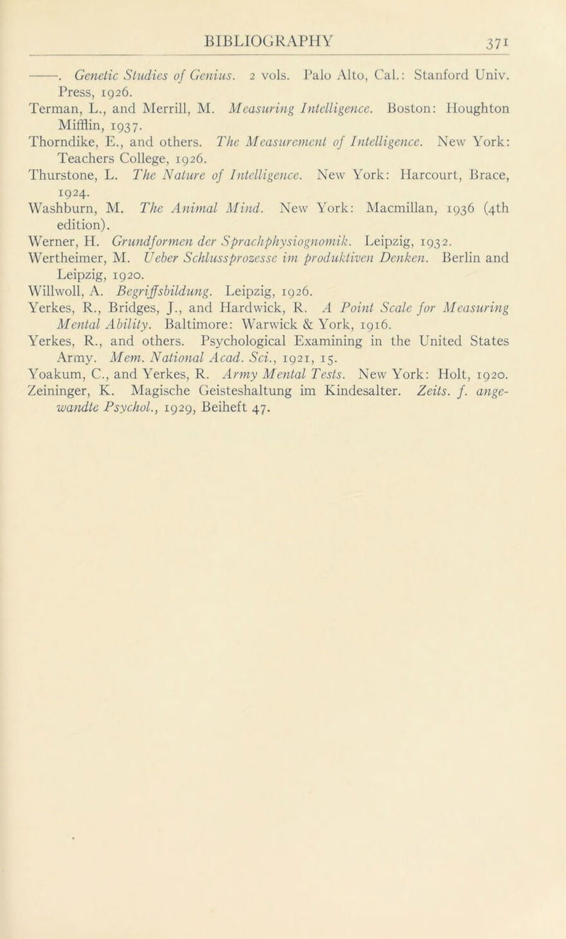 . Genetic Studies of Genius. 2 vols. Palo Alto, Cal.: Stanford Univ. Press, 1926. Terman, L., and Merrill, M. Measuring Intelligence. Boston: Houghton Mifflin, 1937. Thorndike, E., and others. The Measurement of Intelligence. New York: Teachers College, 1926. Thurstone, L. The Nature of intelligence. New York: Harcourt, Brace, 1924. Washburn, M. The Animal Mind. New York: Macmillan, 1936 (4th edition). Werner, H. Grundformen der Sprach Physiognomik. Leipzig, 1932. Wertheimer, M. Ueber Schlussprozcssc im produktiven Denken. Berlin and Leipzig, 1920. Willwoll, A. Begrijfsbildung. Leipzig, 1926. Yerkes, R., Bridges, J., and Hardwick, R. A Point Scale for Measuring Mental Ability. Baltimore: Warwick & York, 1916. Yerkes, R., and others. Psychological Examining in the United States Army. Mem. National Acad. Sei., 1921, 15. Yoakum, C., and Yerkes, R. Army Mental Tests. New York: Holt, 1920. Zeininger, K. Magische Geisteshaltung im Kindesalter. Zeits. f. ange- wandte Psychol., 1929, Beiheft 47.