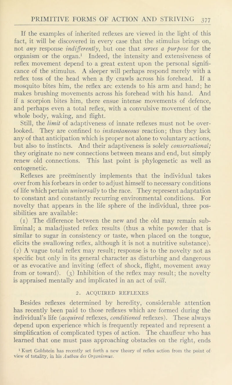 If the examples of inherited reflexes are viewed in the light of this fact, it will be discovered in every case that the stimulus brings on, not any response indifferently, but one that serves a purpose for the organism or the organ.1 Indeed, the intensity and extensiveness of reflex movement depend to a great extent upon the personal signifi- cance of the stimulus. A sleeper will perhaps respond merely with a reflex toss of the head when a fly crawls across his forehead. If a mosquito bites him, the reflex arc extends to his arm and hand; he makes brushing movements across his forehead with his hand. And if a scorpion bites him, there ensue intense movements of defence, and perhaps even a total reflex, with a convulsive movement of the whole body, waking, and flight. Still, the limit of adaptiveness of innate reflexes must not be over- looked. They are confined to instantaneous reaction; thus they lack any of that anticipation which is proper not alone to voluntary actions, but also to instincts. And their adaptiveness is solely conservational; they originate no new connections between means and end, but simply renew old connections. This last point is phylogenetic as well as ontogenetic. Reflexes are preeminently implements that the individual takes over from his forbears in order to adjust himself to necessary conditions of life which pertain universally to the race. They represent adaptation to constant and constantly recurring environmental conditions. For novelty that appears in the life sphere of the individual, three pos- sibilities are available: (1) The difference between the new and the old may remain sub- liminal; a maladjusted reflex results (thus a white powder that is similar to sugar in consistency or taste, when placed on the tongue, elicits the swallowing reflex, although it is not a nutritive substance). (2) A vague total reflex may result; response is to the novelty not as specific but only in its general character as disturbing and dangerous or as evocative and inviting (effect of shock, flight, movement away from or toward). (3) Inhibition of the reflex may result; the novelty is appraised mentally and implicated in an act of will. 2. ACQUIRED REFLEXES Besides reflexes determined by heredity, considerable attention has recently been paid to those reflexes which are formed during the individual’s life (acquired reflexes, conditioned reflexes). These always depend upon experience which is frequently repeated and represent a simplification of complicated types of action. The chauffeur who has learned that one must pass approaching obstacles on the right, ends 1 Kurt Goldstein has recently set forth a new theory of reflex action from the point of view of totality, in his Autbau des Organismus.