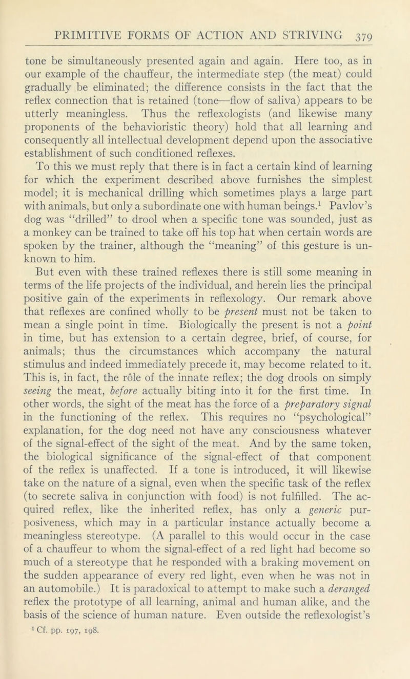 tone be simultaneously presented again and again. Here too, as in our example of the chauffeur, the intermediate step (the meat) could gradually be eliminated; the difference consists in the fact that the reflex connection that is retained (tone—flow of saliva) appears to be utterly meaningless. Thus the reflexologists (and likewise many proponents of the behavioristic theory) hold that all learning and consequently all intellectual development depend upon the associative establishment of such conditioned reflexes. To this we must reply that there is in fact a certain kind of learning for which the experiment described above furnishes the simplest model; it is mechanical drilling which sometimes plays a large part with animals, but only a subordinate one with human beings.1 Pavlov’s dog was “drilled” to drool when a specific tone was sounded, just as a monkey can be trained to take off his top hat when certain words are spoken by the trainer, although the “meaning” of this gesture is un- known to him. But even with these trained reflexes there is still some meaning in terms of the life projects of the individual, and herein lies the principal positive gain of the experiments in reflexology. Our remark above that reflexes are confined wholly to be present must not be taken to mean a single point in time. Biologically the present is not a point in time, but has extension to a certain degree, brief, of course, for animals; thus the circumstances which accompany the natural stimulus and indeed immediately precede it, may become related to it. This is, in fact, the role of the innate reflex; the dog drools on simply seeing the meat, before actually biting into it for the first time. In other words, the sight of the meat has the force of a preparatory signal in the functioning of the reflex. This requires no “psychological” explanation, for the dog need not have any consciousness whatever of the signal-effect of the sight of the meat. And by the same token, the biological significance of the signal-effect of that component of the reflex is unaffected. If a tone is introduced, it will likewise take on the nature of a signal, even when the specific task of the reflex (to secrete saliva in conjunction with food) is not fulfilled. The ac- quired reflex, like the inherited reflex, has only a generic pur- posiveness, which may in a particular instance actually become a meaningless stereotype. (A parallel to this would occur in the case of a chauffeur to whom the signal-effect of a red light had become so much of a stereotype that he responded with a braking movement on the sudden appearance of every red light, even when he was not in an automobile.) It is paradoxical to attempt to make such a deranged reflex the prototype of all learning, animal and human alike, and the basis of the science of human nature. Even outside the reflexologist’s 1 Cf. pp. 197, 198.