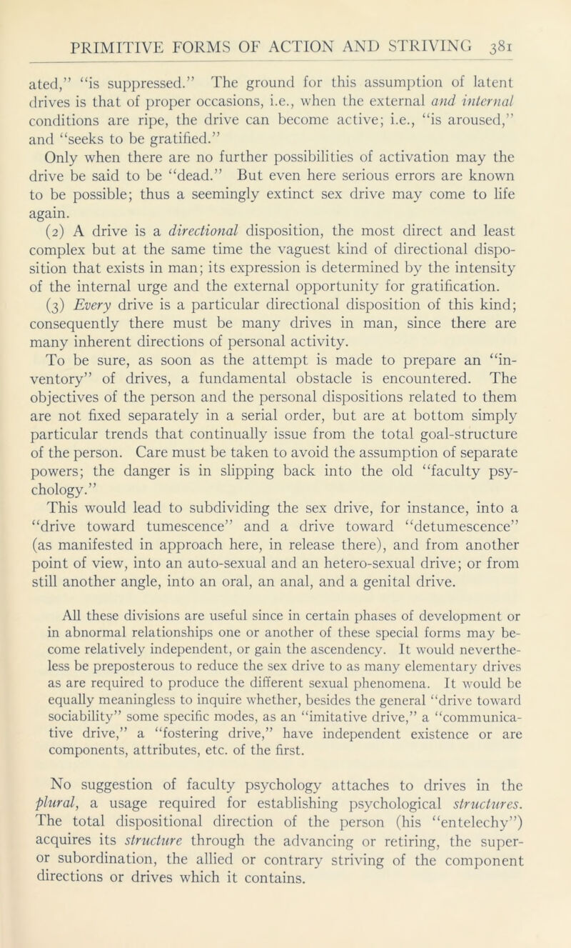 ated,” “is suppressed.” The ground for this assumption of latent drives is that of proper occasions, i.e., when the external and internal conditions are ripe, the drive can become active; i.e., “is aroused,” and “seeks to be gratified.” Only when there are no further possibilities of activation may the drive be said to be “dead.” But even here serious errors are known to be possible; thus a seemingly extinct sex drive may come to life again. (2) A drive is a directional disposition, the most direct and least complex but at the same time the vaguest kind of directional dispo- sition that exists in man; its expression is determined by the intensity of the internal urge and the external opportunity for gratification. (3) Every drive is a particular directional disposition of this kind; consequently there must be many drives in man, since there are many inherent directions of personal activity. To be sure, as soon as the attempt is made to prepare an “in- ventory” of drives, a fundamental obstacle is encountered. The objectives of the person and the personal dispositions related to them are not fixed separately in a serial order, but are at bottom simply particular trends that continually issue from the total goal-structure of the person. Care must be taken to avoid the assumption of separate powers; the danger is in slipping back into the old “faculty psy- chology.” This would lead to subdividing the sex drive, for instance, into a “drive toward tumescence” and a drive toward “detumescence” (as manifested in approach here, in release there), and from another point of view, into an auto-sexual and an hetero-sexual drive; or from still another angle, into an oral, an anal, and a genital drive. All these divisions are useful since in certain phases of development or in abnormal relationships one or another of these special forms may be- come relatively independent, or gain the ascendency. It would neverthe- less be preposterous to reduce the sex drive to as many elementary drives as are required to produce the different sexual phenomena. It would be equally meaningless to inquire whether, besides the general “drive toward sociability” some specific modes, as an “imitative drive,” a “communica- tive drive,” a “fostering drive,” have independent existence or are components, attributes, etc. of the first. No suggestion of faculty psychology attaches to drives in the plural, a usage required for establishing psychological structures. The total dispositional direction of the person (his “entelechy”) acquires its structure through the advancing or retiring, the super- or subordination, the allied or contrary striving of the component directions or drives which it contains.