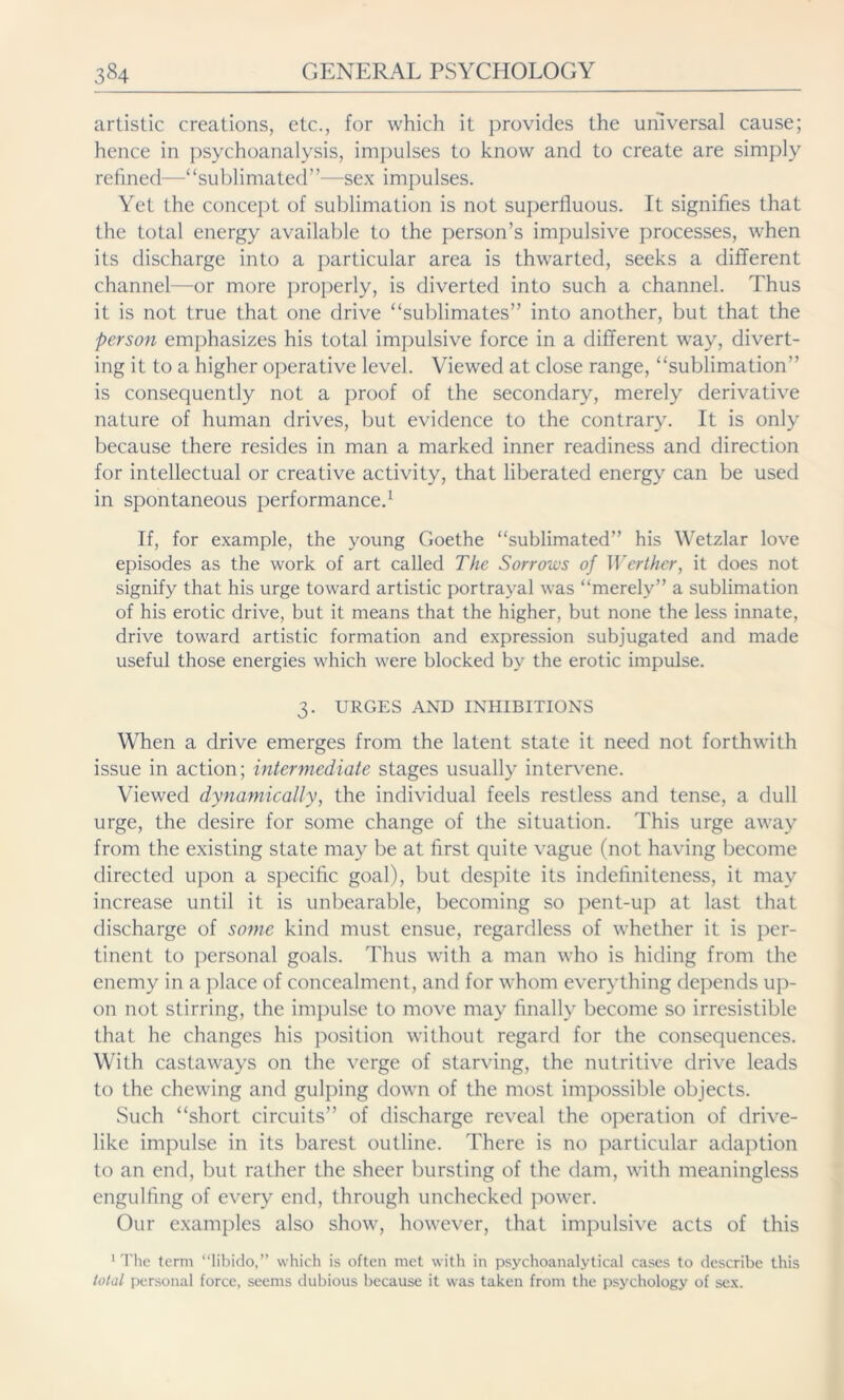 artistic creations, etc., for which it provides the universal cause; hence in psychoanalysis, impulses to know and to create are simply refined—“sublimated”—sex impulses. Yet the concept of sublimation is not superfluous. It signifies that the total energy available to the person’s impulsive processes, when its discharge into a particular area is thwarted, seeks a different channel—or more properly, is diverted into such a channel. Thus it is not true that one drive “sublimates” into another, but that the person emphasizes his total impulsive force in a different way, divert- ing it to a higher operative level. Viewed at close range, “sublimation” is consequently not a proof of the secondary, merely derivative nature of human drives, but evidence to the contrary. It is only because there resides in man a marked inner readiness and direction for intellectual or creative activity, that liberated energy can be used in spontaneous performance.1 If, for example, the young Goethe “sublimated” his Wetzlar love episodes as the work of art called The Sorrows of Werther, it does not signify that his urge toward artistic portrayal was “merely” a sublimation of his erotic drive, but it means that the higher, but none the less innate, drive toward artistic formation and expression subjugated and made useful those energies which were blocked by the erotic impulse. 3. URGES AND INHIBITIONS When a drive emerges from the latent state it need not forthwith issue in action; intermediate stages usually intervene. Viewed dynamically, the individual feels restless and tense, a dull urge, the desire for some change of the situation. This urge away from the existing state may be at first quite vague (not having become directed upon a specific goal), but despite its indefiniteness, it may increase until it is unbearable, becoming so pent-up at last that discharge of some kind must ensue, regardless of whether it is per- tinent to personal goals. Thus with a man who is hiding from the enemy in a place of concealment, and for whom everything depends up- on not stirring, the impulse to move may finally become so irresistible that he changes his position without regard for the consequences. With castaways on the verge of starving, the nutritive drive leads to the chewing and gulping down of the most impossible objects. Such “short circuits” of discharge reveal the operation of drive- like impulse in its barest outline. There is no particular adaption to an end, but rather the sheer bursting of the dam, with meaningless engulfing of every end, through unchecked power. Our examples also show, however, that impulsive acts of this 1 The term “libido,” which is often met with in psychoanalytical cases to describe this total personal force, seems dubious because it was taken from the psychology of sex.