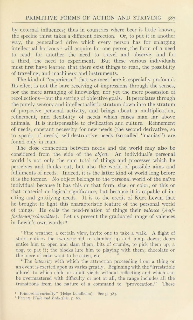 by external influences; thus in countries where beer is little known, the specific thirst takes a different direction. Or, to put it in another way, the generalized drive which every person has for enlarging intellectual horizons 1 will acquire for one person, the form of a need to read, for another the need to travel and observe, and for a third, the need to experiment. But these various individuals must first have learned that there exist things to read, the possibility of traveling, and machinery and instruments. The kind of “experience” that we meet here is especially profound. Its effect is not the bare receiving of impressions through the senses, nor the mere arranging of knowledge, nor yet the mere possession of recollections—but the setting of objective goals. It percolates through the purely sensory and intellectualistic stratum down into the stratum of purposive personal activity, and brings about a multiplication, refinement, and flexibility of needs which raises man far above animals. It is indispensable to civilization and culture. Refinement of needs, constant necessity for new needs (the second derivative, so to speak, of needs) self-destructive needs (so-called “manias”) are found only in man. The close connection between needs and the world may also be considered from the side of the object. An individual’s personal world is not only the sum total of things and processes which he perceives and thinks out, but also the world of possible aims and fulfilments of needs. Indeed, it is the latter kind of world long before it is the former. No object belongs to the personal world of the naive individual because it has this or that form, size, or color, or this or that material or logical significance, but because it is capable of in- citing and gratifying needs. It is to the credit of Kurt Lewin that he brought to light this characteristic feature of the personal world of things. He calls the need-relation of things their valence {Auf- forderungscharakter). Let us present the graduated range of valences in Lewin’s own words:2 “Fine weather, a certain view, invite one to take a walk. A flight of stairs entices the two-year-old to clamber up and jump down; doors entice him to open and slam them; bits of crumbs, to pick them up; a dog, to pat it; the blocks lure him to playing with them; chocolate or the piece of cake want to be eaten, etc. ...” “The intensity with which the attraction proceeding from a thing or an event is exerted upon us varies greatly. Beginning with the “irresistible allure” to which child or adult yields without reflecting and which can be overmastered with difficulty or not at all, the range includes all the transitions from the nature of a command to “provocation.” These 1 “Primordial curiosity” (Helge Lundholm). See p. 383. 2 Vorsatz, Wille und Bedürfnis, p. 60.