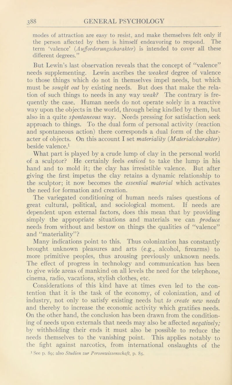 modes of attraction are easy to resist, and make themselves felt only if the person affected by them is himself endeavoring to respond. The term ‘valence’ (Aufforderungscharakter) is intended to cover all these different degrees.” But Lewin’s last observation reveals that the concept of “valence” needs supplementing. Lewin ascribes the weakest degree of valence to those things which do not in themselves impel needs, but which must be sought out by existing needs. But does that make the rela- tion of such things to needs in any way weak? The contrary is fre- quently the case. Human needs do not operate solely in a reactive way upon the objects in the world, through being kindled by them, but also in a quite spontaneous way. Needs pressing for satisfaction seek approach to things. To the dual form of personal activity (reaction and spontaneous action) there corresponds a dual form of the char- acter of objects. On this account I set materiality {Materialcharakter) beside valence.1 What part is played by a crude lump of clay in the personal world of a sculptor? He certainly feels enticed to take the lump in his hand and to mold it; the clay has irresistible valence. But after giving the first impetus the clay retains a dynamic relationship to the sculptor; it now becomes the essential material which activates the need for formation and creation. The variegated conditioning of human needs raises questions of great cultural, political, and sociological moment. If needs are dependent upon external factors, does this mean that by providing simply the appropriate situations and materials we can produce needs from without and bestow on things the qualities of “valence” and “materiality”? Many indications point to this. Thus colonization has constantly brought unknown pleasures and arts (e.g., alcohol, firearms) to more primitive peoples, thus arousing previously unknown needs. The effect of progress in technology and communication has been to give wide areas of mankind on all levels the need for the telephone, cinema, radio, vacations, stylish clothes, etc. Considerations of this kind have at times even led to the con- tention that it is the task of the economy, of colonization, and of industry, not only to satisfy existing needs but to create new needs and thereby to increase the economic activity which gratifies needs. On the other hand, the conclusion has been drawn from the condition- ing of needs upon externals that needs may also be affected negatively; by withholding their ends it must also be possible to reduce the needs themselves to the vanishing point. This applies notably to the fight against narcotics, from international onslaughts of the 1 See p. 8g; also Studien zur Personwissenschaft, p. 85.