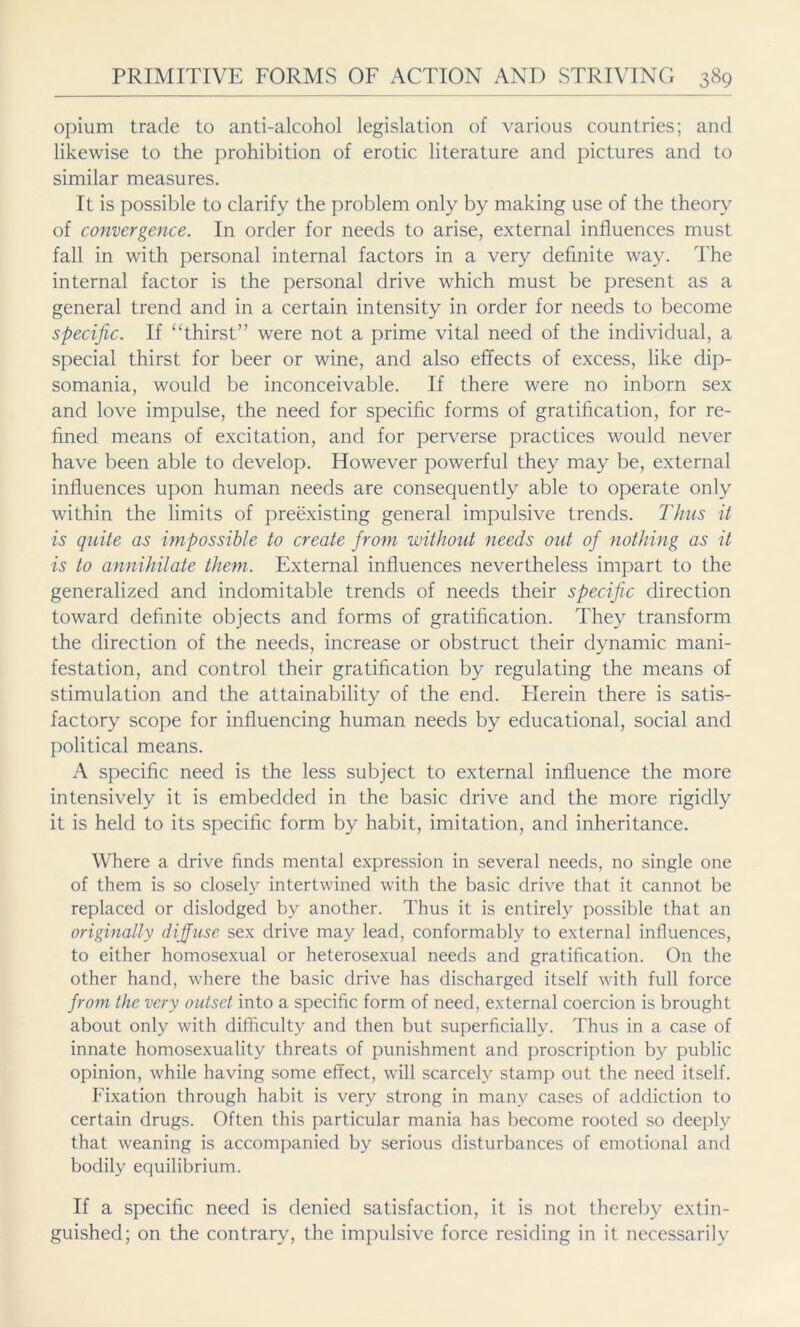 opium trade to anti-alcohol legislation of various countries; and likewise to the prohibition of erotic literature and pictures and to similar measures. It is possible to clarify the problem only by making use of the theory of convergence. In order for needs to arise, external influences must fall in with personal internal factors in a very definite way. The internal factor is the personal drive which must be present as a general trend and in a certain intensity in order for needs to become specific. If “thirst” were not a prime vital need of the individual, a special thirst for beer or wine, and also effects of excess, like dip- somania, would be inconceivable. If there were no inborn sex and love impulse, the need for specific forms of gratification, for re- fined means of excitation, and for perverse practices would never have been able to develop. However powerful they may be, external influences upon human needs are consequently able to operate only within the limits of preexisting general impulsive trends. Thus it is quite as impossible to create from without needs out of nothing as it is to annihilate them. External influences nevertheless impart to the generalized and indomitable trends of needs their specific direction toward definite objects and forms of gratification. They transform the direction of the needs, increase or obstruct their dynamic mani- festation, and control their gratification by regulating the means of stimulation and the attainability of the end. Herein there is satis- factory scope for influencing human needs by educational, social and political means. A specific need is the less subject to external influence the more intensively it is embedded in the basic drive and the more rigidly it is held to its specific form by habit, imitation, and inheritance. Where a drive finds mental expression in several needs, no single one of them is so closely intertwined with the basic drive that it cannot be replaced or dislodged by another. Thus it is entirely possible that an originally diffuse sex drive may lead, conformably to external influences, to either homosexual or heterosexual needs and gratification. On the other hand, where the basic drive has discharged itself with full force from the very outset into a specific form of need, external coercion is brought about only with difficulty and then but superficially. Thus in a case of innate homosexuality threats of punishment and proscription by public opinion, while having some effect, will scarcely stamp out the need itself. Fixation through habit is very strong in many cases of addiction to certain drugs. Often this particular mania has become rooted so deeply that weaning is accompanied by serious disturbances of emotional and bodily equilibrium. If a specific need is denied satisfaction, it is not thereby extin- guished; on the contrary, the impulsive force residing in it necessarily