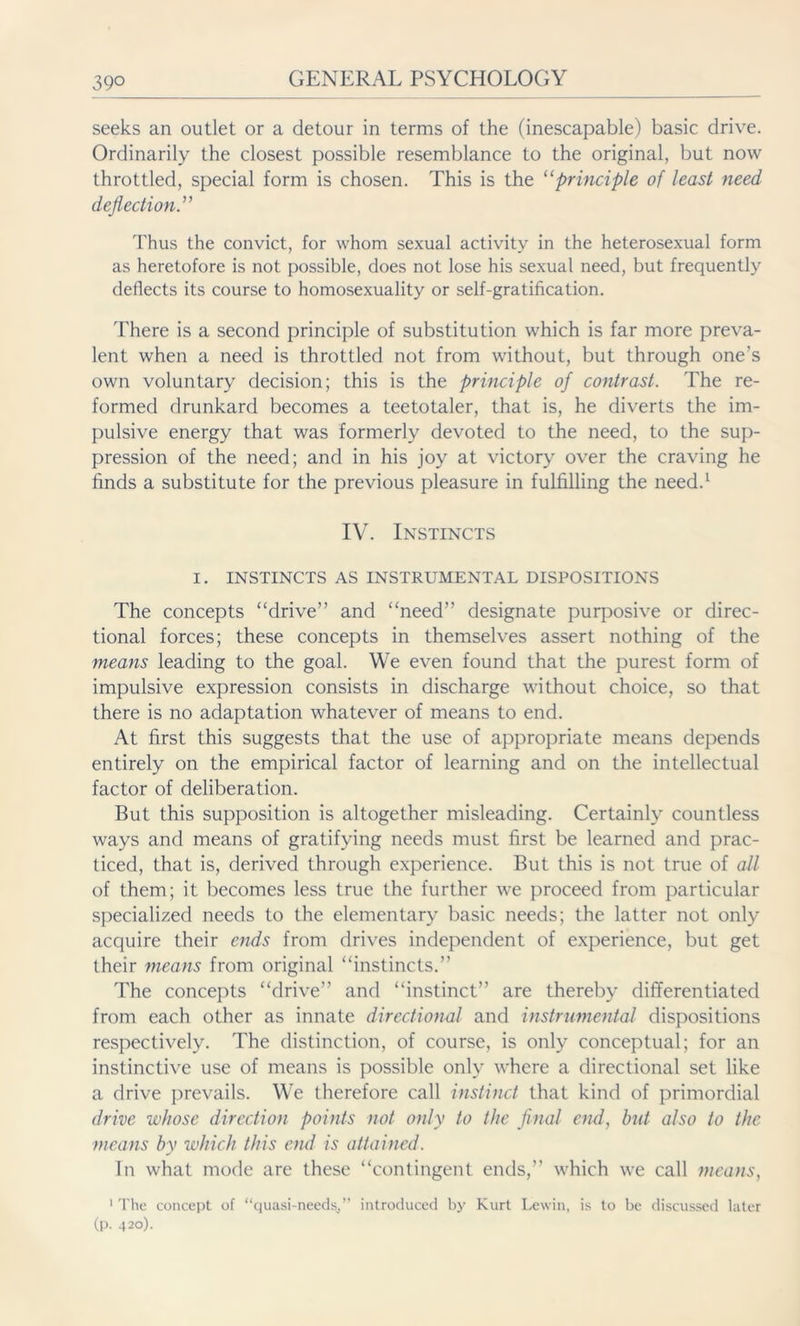 seeks an outlet or a detour in terms of the (inescapable) basic drive. Ordinarily the closest possible resemblance to the original, but now throttled, special form is chosen. This is the “principle of least need deflection.” Thus the convict, for whom sexual activity in the heterosexual form as heretofore is not possible, does not lose his sexual need, but frequently deflects its course to homosexuality or self-gratification. There is a second principle of substitution which is far more preva- lent when a need is throttled not from without, but through one's own voluntary decision; this is the principle of contrast. The re- formed drunkard becomes a teetotaler, that is, he diverts the im- pulsive energy that was formerly devoted to the need, to the sup- pression of the need; and in his joy at victory over the craving he finds a substitute for the previous pleasure in fulfilling the need.1 IV. Instincts I. INSTINCTS AS INSTRUMENTAL DISPOSITIONS The concepts “drive” and “need” designate purposive or direc- tional forces; these concepts in themselves assert nothing of the means leading to the goal. We even found that the purest form of impulsive expression consists in discharge without choice, so that there is no adaptation whatever of means to end. At first this suggests that the use of appropriate means depends entirely on the empirical factor of learning and on the intellectual factor of deliberation. But this supposition is altogether misleading. Certainly countless ways and means of gratifying needs must first be learned and prac- ticed, that is, derived through experience. But this is not true of all of them; it becomes less true the further we proceed from particular specialized needs to the elementary basic needs; the latter not only acquire their ends from drives independent of experience, but get their means from original “instincts.” The concepts “drive” and “instinct” are thereby differentiated from each other as innate directional and instrumental dispositions respectively. The distinction, of course, is only conceptual; for an instinctive use of means is possible only where a directional set like a drive prevails. We therefore call instinct that kind of primordial drive whose direction points not only to the final end, but also to the means by which this end is attained. In what mode are these “contingent ends,” which we call means, 1 The concept of “quasi-needs,” introduced by Kurt Lewin, is to be discussed later (p. 420).