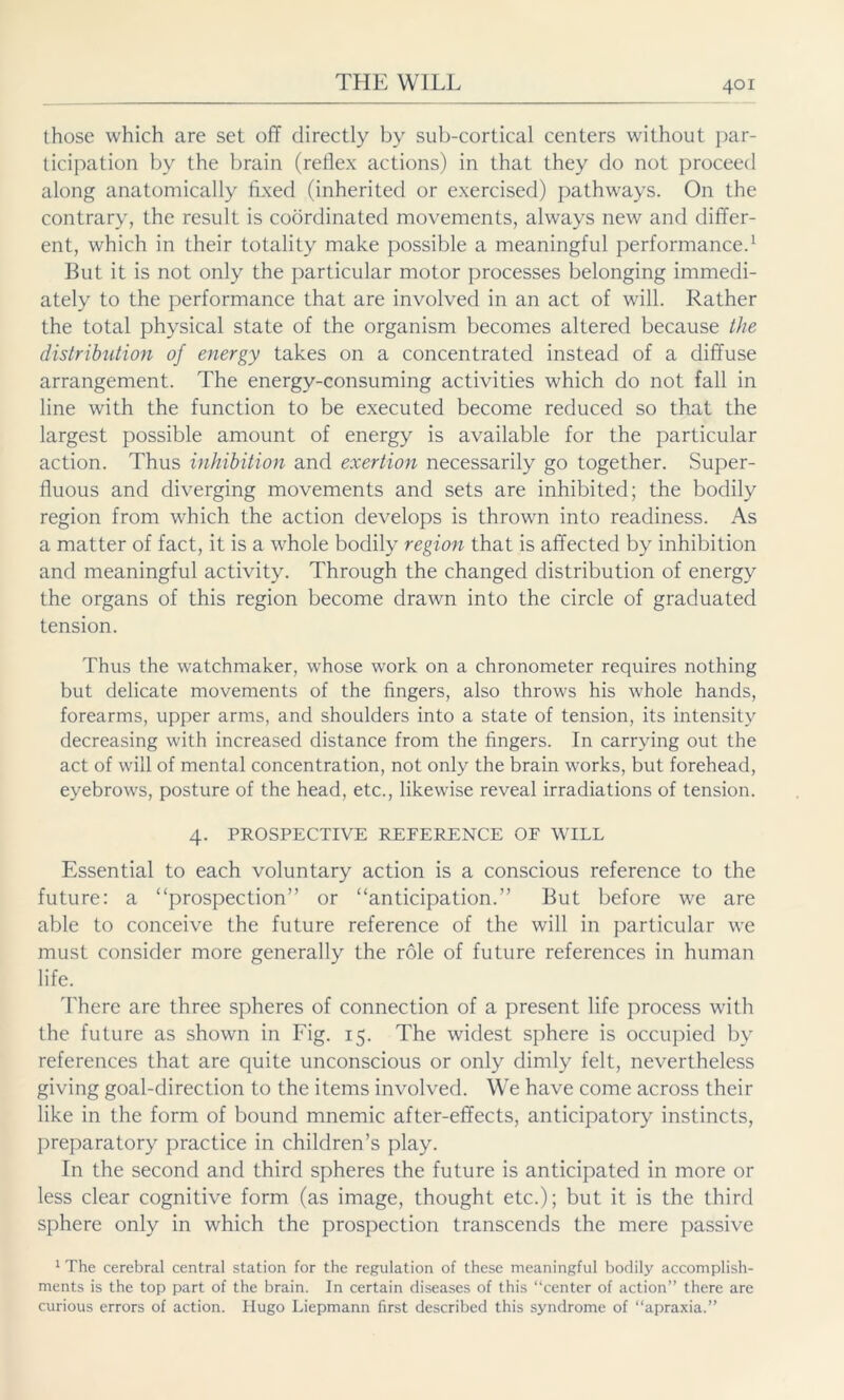 those which are set off directly by sub-cortical centers without par- ticipation by the brain (reflex actions) in that they do not proceed along anatomically fixed (inherited or exercised) pathways. On the contrary, the result is coordinated movements, always new and differ- ent, which in their totality make possible a meaningful performance.1 But it is not only the particular motor processes belonging immedi- ately to the performance that are involved in an act of will. Rather the total physical state of the organism becomes altered because the distribution of energy takes on a concentrated instead of a diffuse arrangement. The energy-consuming activities which do not fall in line with the function to be executed become reduced so that the largest possible amount of energy is available for the particular action. Thus inhibition and exertion necessarily go together. Super- fluous and diverging movements and sets are inhibited; the bodily region from which the action develops is thrown into readiness. As a matter of fact, it is a whole bodily region that is affected by inhibition and meaningful activity. Through the changed distribution of energy the organs of this region become drawn into the circle of graduated tension. Thus the watchmaker, whose work on a chronometer requires nothing but delicate movements of the fingers, also throws his whole hands, forearms, upper arms, and shoulders into a state of tension, its intensity decreasing with increased distance from the fingers. In carrying out the act of will of mental concentration, not only the brain works, but forehead, eyebrows, posture of the head, etc., likewise reveal irradiations of tension. 4. PROSPECTIVE REFERENCE OF WILL Essential to each voluntary action is a conscious reference to the future: a “prospection” or “anticipation.” But before we are able to conceive the future reference of the will in particular we must consider more generally the role of future references in human life. There are three spheres of connection of a present life process with the future as shown in Fig. 15. The widest sphere is occupied by references that are quite unconscious or only dimly felt, nevertheless giving goal-direction to the items involved. We have come across their like in the form of bound mnemic after-effects, anticipatory instincts, preparatory practice in children’s play. In the second and third spheres the future is anticipated in more or less clear cognitive form (as image, thought etc.); but it is the third sphere only in which the prospection transcends the mere passive 1 The cerebral central station for the regulation of these meaningful bodily accomplish- ments is the top part of the brain. In certain diseases of this “center of action” there are curious errors of action. Hugo Liepmann first described this syndrome of “apraxia.”