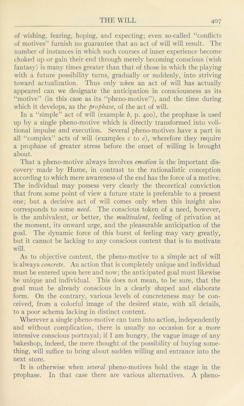 of wishing, fearing, hoping, and expecting; even so-called “conflicts of motives’’ furnish no guarantee that an act of will will result. The number of instances in which such courses of inner experience become choked up or gain their end through merely becoming conscious (wish fantasy) is many times greater than that of those in which the playing with a future possibility turns, gradually or suddenly, into striving toward actualization. Thus only when an act of will has actually appeared can we designate the anticipation in consciousness as its “motive” (in this case as its “pheno-motive”), and the time during which it develops, as the prophase, of the act of will. In a “simple” act of will (example b, p. 400), the prophase is used up by a single pheno-motive which is directly transformed into voli- tional impulse and execution. Several pheno-motives have a part in all “complex” acts of will (examples c to e), wherefore they require a prophase of greater stress before the onset of willing is brought about. That a pheno-motive always involves emotion is the important dis- covery made by Hume, in contrast to the rationalistic conception according to which mere awareness of the end has the force of a motive. The individual may possess very clearly the theoretical conviction that from some point of view a future state is preferable to a present one; but a decisive act of will comes only when this insight also corresponds to some need. The conscious token of a need, however, is the ambivalent, or better, the multivalent, feeling of privation at the moment, its onward urge, and the pleasurable anticipation of the goal. The dynamic force of this burst of feeling may vary greatly, but it cannot be lacking to any conscious content that is to motivate will. As to objective content, the pheno-motive to a simple act of will is always concrete. An action that is completely unique and individual must be entered upon here and now; the anticipated goal must likewise be unique and individual. This does not mean, to be sure, that the goal must be already conscious in a clearly shaped and elaborate form. On the contrary, various levels of concreteness may be con- ceived, from a colorful image of the desired state, with all details, to a poor schema lacking in distinct content. Wherever a single pheno-motive can turn into action, independently and without complication, there is usually no occasion for a more intensive conscious portrayal; if I am hungry, the vague image of any bakeshop, indeed, the mere thought of the possibility of buying some- thing, will suffice to bring about sudden willing and entrance into the next store. It is otherwise when several pheno-motives hold the stage in the prophase. In that case there are various alternatives. A pheno-