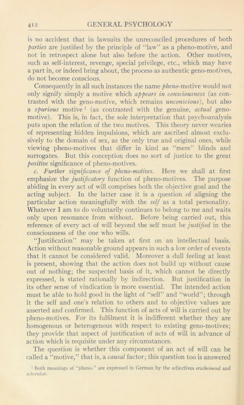 is no accident that in lawsuits the unreconciled procedures of both parties are justified by the principle of “law” as a pheno-motive, and not in retrospect alone but also before the action. Other motives, such as self-interest, revenge, special privilege, etc., which may have a part in, or indeed bring about, the process as authentic geno-motives, do not become conscious. Consequently in all such instances the name pheno-motive would not only signify simply a motive which appears in consciousness (as con- trasted with the geno-motive, which remains unconscious), but also a spurious motive 1 (as contrasted with the genuine, actual geno- motive). This is, in fact, the sole interpretation that psychoanalysis puts upon the relation of the two motives. This theory never wearies of representing hidden impulsions, which are ascribed almost exclu- sively to the domain of sex, as the only true and original ones, while viewing pheno-motives that differ in kind as “mere” blinds and surrogates. But this conception does no sort of justice to the great positive significance of pheno-motives. c. Further significance of pheno-motives. Here we shall at first emphasize the justificatory function of pheno-motives. The purpose abiding in every act of will comprises both the objective goal and the acting subject. In the latter case it is a question of aligning the particular action meaningfully with the self as a total personality. Whatever I am to do voluntarily continues to belong to me and waits only upon resonance from without. Before being carried out, this reference of every act of will beyond the self must be justified in the consciousness of the one who wills. “Justification” may be taken at first on an intellectual basis. Action without reasonable ground appears in such a low order of events that it cannot be considered valid. Moreover a dull feeling at least is present, showing that the action does not build up without cause out of nothing; the suspected basis of it, which cannot be directly expressed, is stated rationally by indirection. But justification in its other sense of vindication is more essential. The intended action must be able to hold good in the light of “self” and “world”; through it the self and one’s relation to others and to objective values are asserted and confirmed. This function of acts of will is carried out by pheno-motives. For its fulfilment it is indifferent whether they are homogenous or heterogenous with respect to existing geno-motives; they provide that aspect of justification of acts of will in advance of action which is requisite under any circumstances. The question is whether this component of an act of will can be called a “motive,” that is, a causal factor; this question too is answered 1 Both meanings of “pheno-” are expressed in German by the adjectives erscheinend and scheinbar.