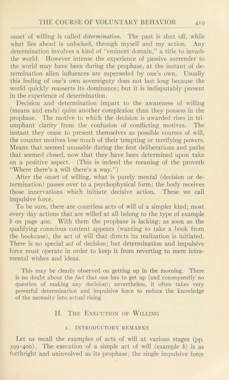 onset of willing is called determination. The past is shut off, while what lies ahead is unlocked, through myself and my action. Any determination involves a kind of “eminent domain,” a title to invade the world. However intense the experience of passive surrender to the world may have been during the prophase, at the instant of de- termination alien influences are superseded by one’s own. Usually this feeling of one’s own sovereignty does not last long because the world quickly reasserts its dominance; but it is indisputably present in the experience of determination. Decision and determination impart to the awareness of willing (means and ends) quite another complexion than they possess in the prophase. The motive to which the decision is awarded rises in tri- umphant clarity from the confusion of conflicting motives. The instant they cease to present themselves as possible courses of will, the counter motives lose much of their tempting or terrifying powers. Means that seemed unusable during the first deliberations and paths that seemed closed, now that they have been determined upon take on a positive aspect. (This is indeed the meaning of the proverb “Where there’s a will there’s a way.”) After the onset of willing, what is purely mental (decision or de- termination) passes over to a psychophysical form; the body receives those innervations which initiate decisive action. These we call impulsive force. To be sure, there are countless acts of will of a simpler kind; most every day actions that are willed at all belong to the type of example b on page 400. With them the prophase is lacking; as soon as the qualifying conscious content appears (wanting to take a book from the bookcase), the act of will that directs its realization is initiated. There is no special act of decision; but determination and impulsive force must operate in order to keep it from reverting to mere intra- mental wishes and ideas. This may be clearly observed on getting up in the morning. There is no doubt about the fad that one has to get up (and consequently no question of making any decision); nevertheless, it often takes very powerful determination and impulsive force to reduce the knowledge of the necessity into actual rising. II. The Execution of Willing I. INTRODUCTORY REMARKS Let us recall the examples of acts of will at various stages (pp. 399-400). The execution of a simple act of will (example b) is as forthright and uninvolved as its prophase; the single impulsive force