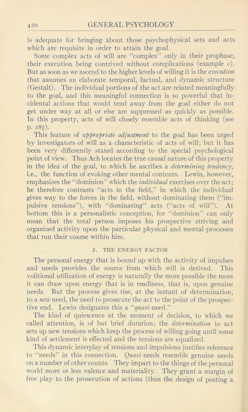 is adequate for bringing about those psychophysical sets and acts which are requisite in order to attain the goal. Some complex acts of will are “complex” only in their prophase, their execution being contrived without complications (example c). But as soon as we ascend to the higher levels of willing it is the execution that assumes an elaborate temporal, factual, and dynamic structure (Gestalt). The individual portions of the act are related meaningfully to the goal, and this meaningful connection is so powerful that in- cidental actions that would tend away from the goal either do not get under way at all or else are suppressed as quickly as possible. In this property, acts of will closely resemble acts of thinking (see p. 287). This feature of appropriate adjustment to the goal has been urged by investigators of will as a characteristic of acts of will; but it has been very differently stated according to the special psychological point of view. Thus Ach locates the true causal nature of this property in the idea of the goal, to which he ascribes a determining tendency, i.e., the function of evoking other mental contents. Lewin, however, emphasizes the “dominion” which the individual exercises over the act; he therefore contrasts “acts in the field,” in which the individual gives way to the forces in the field, without dominating them (“im- pulsive tensions”), with “dominating” acts (“acts of will”). At bottom this is a personalistic conception, for “dominion” can only mean that the total person imposes his prospective striving and organized activity upon the particular physical and mental processes that run their course within him. 2. THE ENERGY FACTOR The personal energy that is bound up with the activity of impulses and needs provides the source from which will is derived. This volitional utilization of energy is naturally the more possible the more it can draw upon energy that is in readiness, that is, upon genuine needs. But the process gives rise, at the instant of determination, to a new need, the need to prosecute the act to the point of the prospec- tive end. Lewin designates this a “quasi-need.” The kind of quiescence at the moment of decision, to which we called attention, is of but brief duration; the determination to act sets up new tensions which keep the process of willing going until some kind of settlement is effected and the tensions are equalized. This dynamic interplay of tensions and impulsions justifies reference to “needs” in this connection. Quasi-needs resemble genuine needs on a number of other counts. They impart to the things of the personal world more or less valence and materiality. They grant a margin of free play to the prosecution of actions (thus the design of posting a