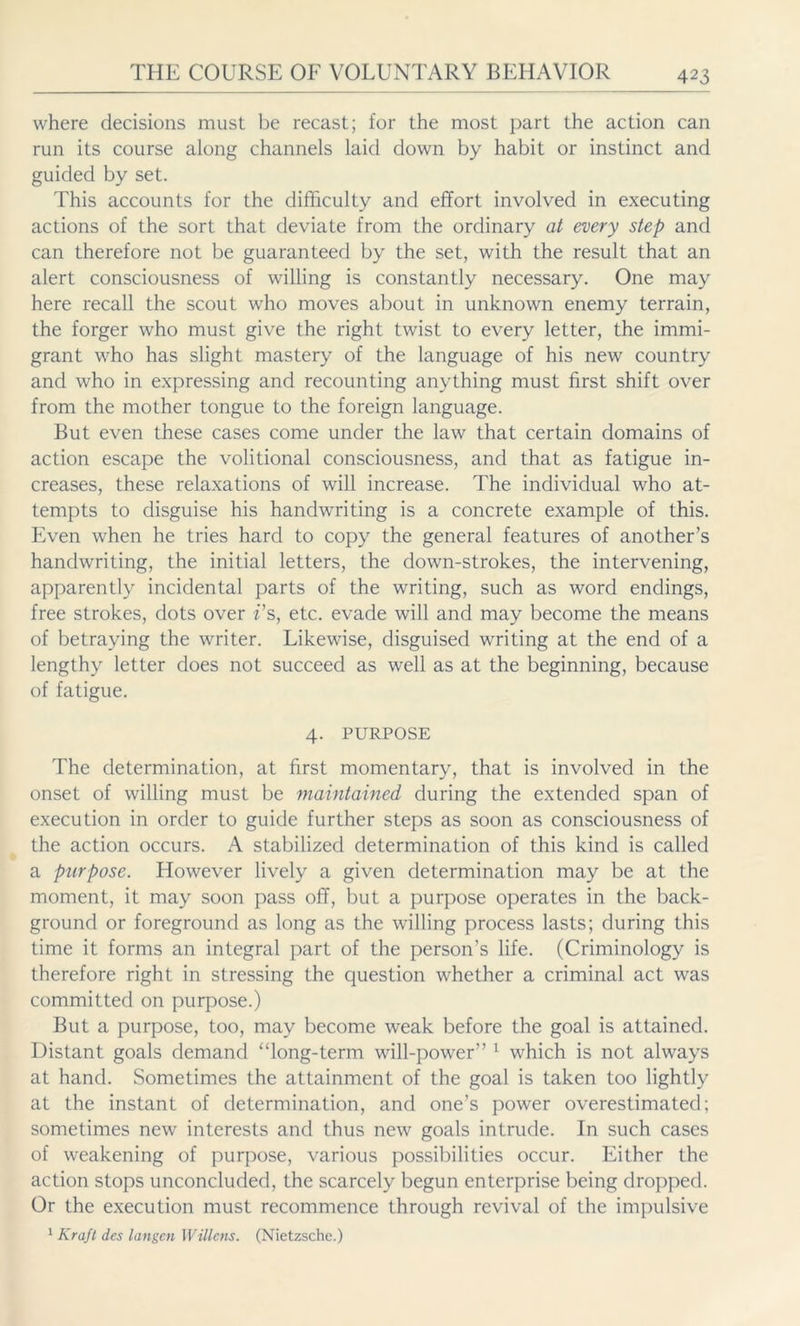 where decisions must be recast; for the most part the action can run its course along channels laid down by habit or instinct and guided by set. This accounts for the difficulty and effort involved in executing actions of the sort that deviate from the ordinary at every step and can therefore not be guaranteed by the set, with the result that an alert consciousness of willing is constantly necessary. One may here recall the scout who moves about in unknown enemy terrain, the forger who must give the right twist to every letter, the immi- grant who has slight mastery of the language of his new country and who in expressing and recounting anything must first shift over from the mother tongue to the foreign language. But even these cases come under the law that certain domains of action escape the volitional consciousness, and that as fatigue in- creases, these relaxations of will increase. The individual who at- tempts to disguise his handwriting is a concrete example of this. Even when he tries hard to copy the general features of another’s handwriting, the initial letters, the down-strokes, the intervening, apparently incidental parts of the writing, such as word endings, free strokes, dots over i's, etc. evade will and may become the means of betraying the writer. Likewise, disguised writing at the end of a lengthy letter does not succeed as well as at the beginning, because of fatigue. 4. PURPOSE The determination, at first momentary, that is involved in the onset of willing must be maintained during the extended span of execution in order to guide further steps as soon as consciousness of the action occurs. A stabilized determination of this kind is called a purpose. However lively a given determination may be at the moment, it may soon pass off, but a purpose operates in the back- ground or foreground as long as the willing process lasts; during this time it forms an integral part of the person’s life. (Criminology is therefore right in stressing the question whether a criminal act was committed on purpose.) But a purpose, too, may become weak before the goal is attained. Distant goals demand “long-term will-power” 1 which is not always at hand. Sometimes the attainment of the goal is taken too lightly at the instant of determination, and one’s power overestimated; sometimes new interests and thus new goals intrude. In such cases of weakening of purpose, various possibilities occur. Either the action stops unconcluded, the scarcely begun enterprise being dropped. Or the execution must recommence through revival of the impulsive 1 Kraft des langen Willens. (Nietzsche.)