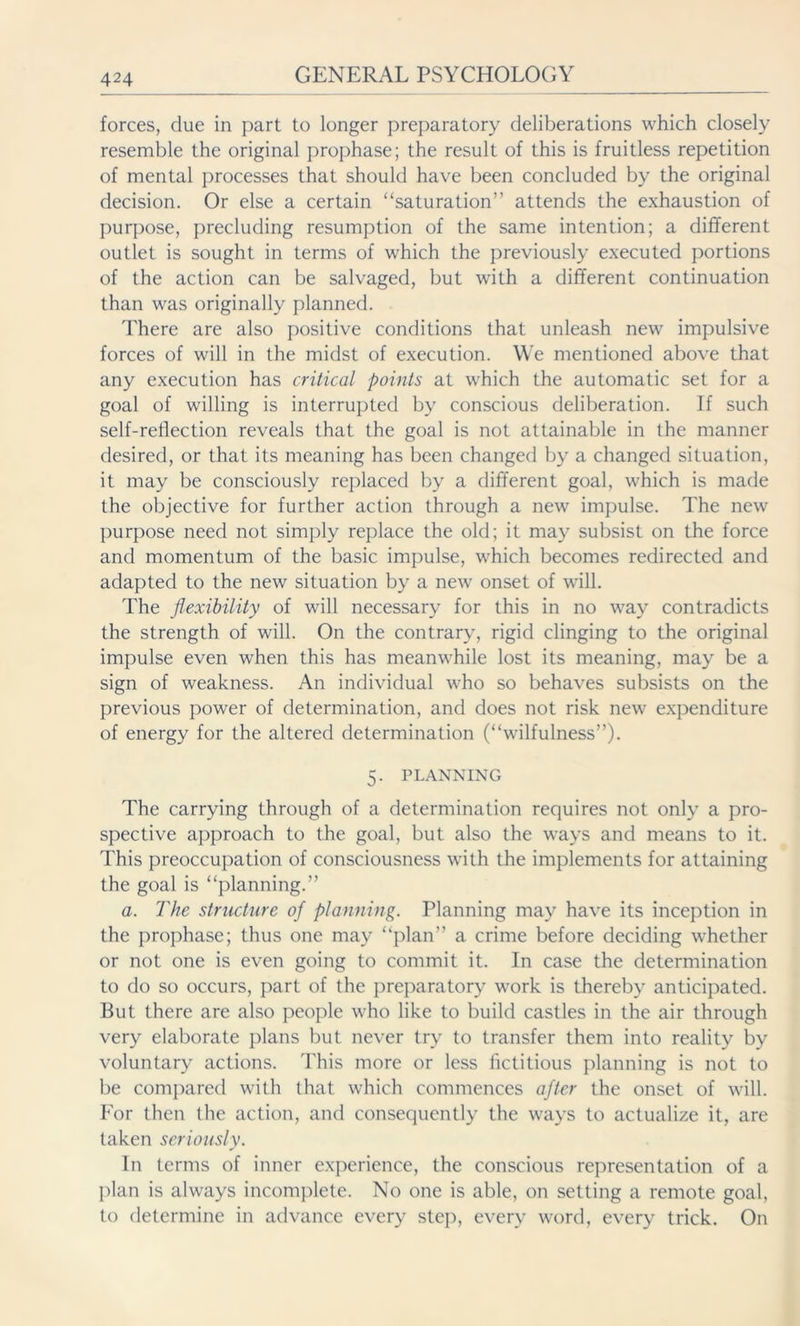 forces, due in part to longer preparatory deliberations which closely resemble the original prophase; the result of this is fruitless repetition of mental processes that should have been concluded by the original decision. Or else a certain ‘‘saturation” attends the exhaustion of purpose, precluding resumption of the same intention; a different outlet is sought in terms of which the previously executed portions of the action can be salvaged, but with a different continuation than was originally planned. There are also positive conditions that unleash new impulsive forces of will in the midst of execution. We mentioned above that any execution has critical points at which the automatic set for a goal of willing is interrupted by conscious deliberation. If such self-reflection reveals that the goal is not attainable in the manner desired, or that its meaning has been changed by a changed situation, it may be consciously replaced by a different goal, which is made the objective for further action through a new impulse. The new purpose need not simply replace the old; it may subsist on the force and momentum of the basic impulse, which becomes redirected and adapted to the new situation by a new onset of will. The flexibility of will necessary for this in no way contradicts the strength of will. On the contrary, rigid clinging to the original impulse even when this has meanwhile lost its meaning, may be a sign of weakness. An individual who so behaves subsists on the previous power of determination, and does not risk new expenditure of energy for the altered determination (“wilfulness”). 5. PLANNING The carrying through of a determination requires not only a pro- spective approach to the goal, but also the ways and means to it. This preoccupation of consciousness with the implements for attaining the goal is “planning.” a. The structure of planning. Planning may have its inception in the prophase; thus one may “plan” a crime before deciding whether or not one is even going to commit it. In case the determination to do so occurs, part of the preparatory work is thereby anticipated. But there are also people who like to build castles in the air through very elaborate plans but never try to transfer them into reality by voluntary actions. This more or less fictitious planning is not to be compared with that which commences after the onset of will. Eor then the action, and consequently the ways to actualize it, are taken seriously. In terms of inner experience, the conscious representation of a plan is always incomplete. No one is able, on setting a remote goal, to determine in advance every step, every word, every trick. On