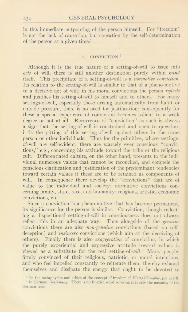 in this immediate outpouring of the person himself. For “freedom” is not the lack of causation, but causation by the self-determination of the person at a given time.1 2. conviction 2 Although it is the true nature of a setting-of-will to issue into acts of will, there is still another destination purely within mind itself. This precipitate of a setting-of-will is a normative conviction. Its relation to the setting-of-will is similar to that of a pheno-motive to a decisive act of will; in his moral convictions the person reflects and justifies his setting-of-will to himself and to others. For many settings-of-will, especially those arising automatically from habit or outside pressure, there is no need for justification; consequently for these a special experience of conviction becomes salient to a weak degree or not at all. Recurrence of “conviction” as such is always a sign that the setting-of-will is constrained and open to question; it is the pitting of this setting-of-will against others in the same person or other individuals. Thus for the primitive, whose settings- of-will are self-evident, there are scarcely ever conscious “convic- tions,” e.g., concerning his attitude toward the tribe or the religious cult. Differentiated culture, on the other hand, presents to the indi- vidual numerous values that cannot be reconciled, and compels the conscious clarification and justification of the predominant tendencies toward certain values if these are to be retained as components of will. In consequence there develop the “convictions” that are of value to the individual and society; normative convictions con- cerning family, state, race, and humanity; religious, artistic, economic convictions, etc. Since a conviction is a pheno-motive that has become permanent, its significance for the person is similar. Conviction, though reflect- ing a dispositional setting-of-will in consciousness does not always reflect this in an adequate way. Thus alongside of the genuine convictions there are also non-genuine convictions (based on self- deception) and insincere convictions (which aim at the deceiving of others). Finally there is also exaggeration of conviction, in which the purely experiential and expressive attitude toward values is viewed as a substitute for the real setting-of-m//. Many people, firmly convinced of their religious, patriotic, or moral intentions, and who feel impelled constantly to reiterate them, thereby exhaust themselves and dissipate the energy that ought to be devoted to 1 On the metaphysics and ethics of the concept of freedom cf. Wert philosophic, pp. 41S ff. 2 In German. Gesinnung. There is no English word covering precisely the meaning of the German term.