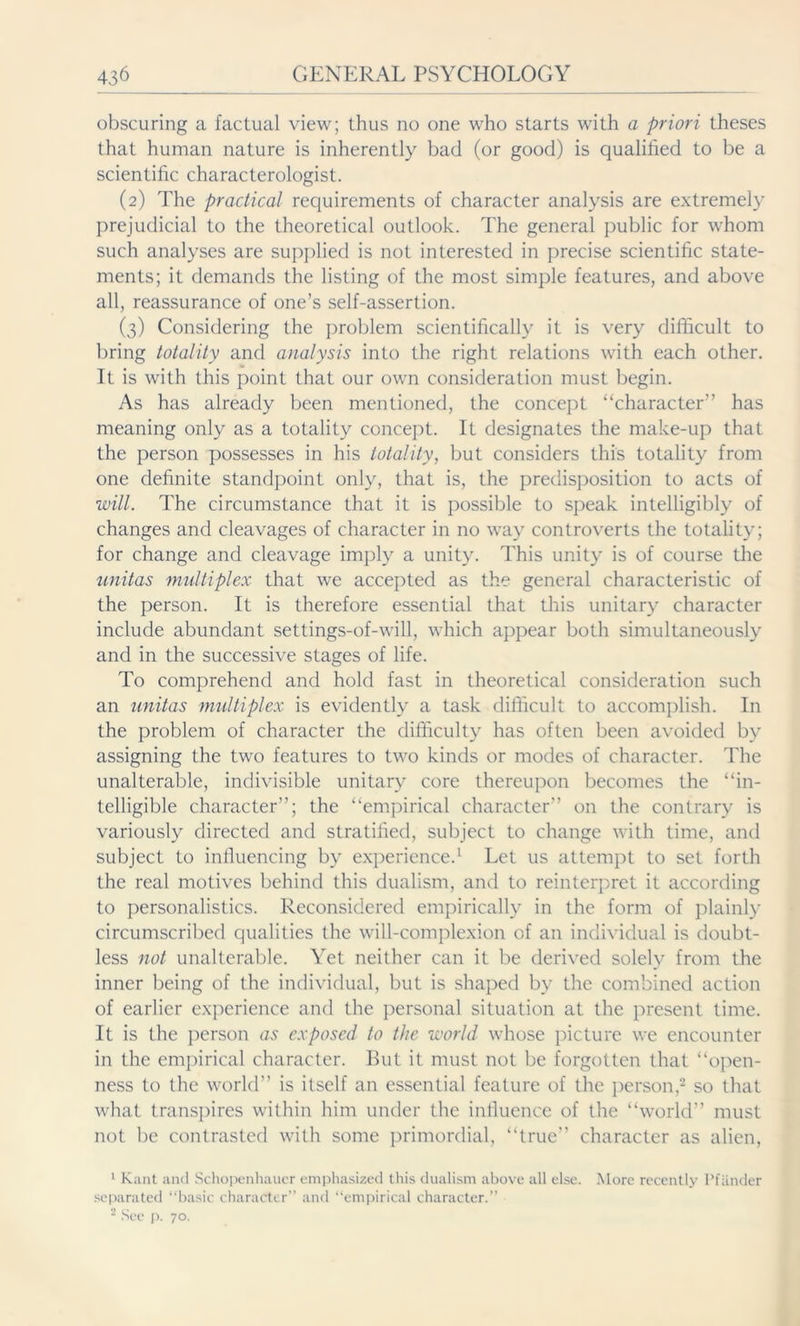 obscuring a factual view; thus no one who starts with a priori theses that human nature is inherently bad (or good) is qualified to be a scientific characterologist. (2) The practical requirements of character analysis are extremely prejudicial to the theoretical outlook. The general public for whom such analyses are supplied is not interested in precise scientific state- ments; it demands the listing of the most simple features, and above all, reassurance of one’s self-assertion. (3) Considering the problem scientifically it is very difficult to bring totality and analysis into the right relations with each other. It is with this point that our own consideration must begin. As has already been mentioned, the concept “character” has meaning only as a totality concept. It designates the make-up that the person possesses in his totality, but considers this totality from one definite standpoint only, that is, the predisposition to acts of will. The circumstance that it is possible to speak intelligibly of changes and cleavages of character in no way controverts the totality; for change and cleavage imply a unity. This unity is of course the unitas multiplex that we accepted as the general characteristic of the person. It is therefore essential that this unitary character include abundant settings-of-will, which appear both simultaneously and in the successive stages of life. To comprehend and hold fast in theoretical consideration such an unitas multiplex is evidently a task difficult to accomplish. In the problem of character the difficulty has often been avoided by assigning the two features to two kinds or modes of character. The unalterable, indivisible unitary core thereupon becomes the “in- telligible character”; the “empirical character” on the contrary is variously directed and stratified, subject to change with time, and subject to influencing by experience.1 Let us attempt to set forth the real motives behind this dualism, and to reinterpret it according to personalistics. Reconsidered empirically in the form of plainly circumscribed qualities the will-complexion of an individual is doubt- less not unalterable. Yet neither can it be derived solely from the inner being of the individual, but is shaped by the combined action of earlier experience and the personal situation at the present time. It is the person as exposed to the world whose picture we encounter in the empirical character. But it must not be forgotten that “open- ness to the world” is itself an essential feature of the person,2 so that what transpires within him under the influence of the “world” must not be contrasted with some primordial, “true” character as alien, 1 Kant and Schopenhauer emphasized this dualism above all else. More recently Pfänder separated “basic character and “empirical character.” 2 See p. 70.