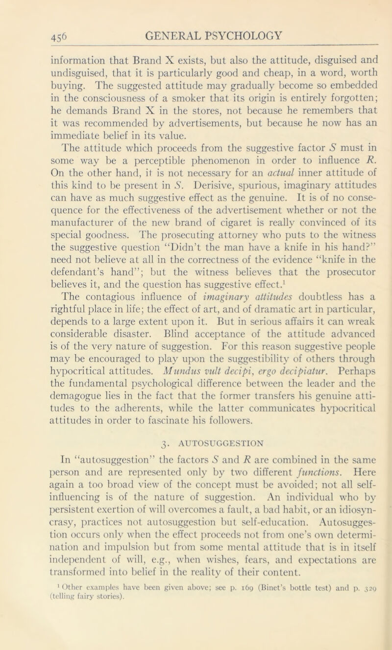 information that Brand X exists, but also the attitude, disguised and undisguised, that it is particularly good and cheap, in a word, worth buying. The suggested attitude may gradually become so embedded in the consciousness of a smoker that its origin is entirely forgotten; he demands Brand X in the stores, not because he remembers that it was recommended by advertisements, but because he now has an immediate belief in its value. The attitude which proceeds from the suggestive factor S must in some way be a perceptible phenomenon in order to influence R. On the other hand, it is not necessary for an actual inner attitude of this kind to be present in S. Derisive, spurious, imaginary attitudes can have as much suggestive effect as the genuine. It is of no conse- quence for the effectiveness of the advertisement whether or not the manufacturer of the new brand of cigaret is really convinced of its special goodness. The prosecuting attorney who puts to the witness the suggestive question “Didn’t the man have a knife in his hand?” need not believe at all in the correctness of the evidence “knife in the defendant’s hand”; but the witness believes that the prosecutor believes it, and the question has suggestive effect.1 The contagious influence of imaginary attitudes doubtless has a rightful place in life; the effect of art, and of dramatic art in particular, depends to a large extent upon it. But in serious affairs it can wreak considerable disaster. Blind acceptance of the attitude advanced is of the very nature of suggestion. For this reason suggestive people may be encouraged to play upon the suggestibility of others through hypocritical attitudes. Mundus vult decipi, ergo decipiatur. Perhaps the fundamental psychological difference between the leader and the demagogue lies in the fact that the former transfers his genuine atti- tudes to the adherents, while the latter communicates hypocritical attitudes in order to fascinate his followers. 3. AUTOSUGGESTION In “autosuggestion” the factors A and R are combined in the same person and are represented only by two different functions. Here again a too broad view of the concept must be avoided; not all self- influencing is of the nature of suggestion. An individual who by persistent exertion of will overcomes a fault, a bad habit, or an idiosyn- crasy, practices not autosuggestion but self-education. Autosugges- tion occurs only when the effect proceeds not from one’s own determi- nation and impulsion but from some mental attitude that is in itself independent of will, e.g., when wishes, fears, and expectations are transformed into belief in the reality of their content. 1 Other examples have been given above; see p. 16g (Binet’s bottle test) and p. 320 (telling fairy stories).