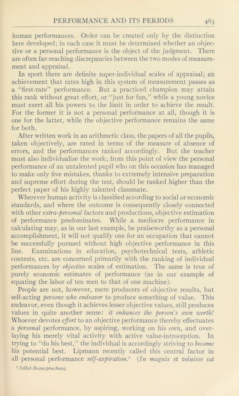 human performances. Order can be created only by the distinction here developed; in each case it must be determined whether an objec- tive or a personal performance is the object of the judgment. There are often far-reaching discrepancies between the two modes of measure- ment and appraisal. In sport there are definite super-individual scales of appraisal; an achievement that rates high in this system of measurement passes as a “first-rate” performance. But a practiced champion may attain this rank without great effort, or “just for fun,” while a young novice must exert all his powers to the limit in order to achieve the result. For the former it is not a personal performance at all, though it is one for the latter, while the objective performance remains the same for both. After written work in an arithmetic class, the papers of all the pupils, taken objectively, are rated in terms of the measure of absence of errors, and the performances ranked accordingly. But the teacher must also individualize the work; from this point of view the personal performance of an untalented pupil who on this occasion has managed to make only five mistakes, thanks to extremely intensive preparation and supreme effort during the test, should be ranked higher than the perfect paper of his highly talented classmate. Wherever human activity is classified according to social or economic standards, and where the outcome is consequently closely connected with other extra-personal factors and productions, objective estimation of performance predominates. While a mediocre performance in calculating may, as in our last example, be praiseworthy as a personal accomplishment, it will not qualify one for an occupation that cannot be successfully pursued without high objective performance in this line. Examinations in education, psychotechnical tests, athletic contests, etc. are concerned primarily with the ranking of individual performances by objective scales of estimation. The same is true of purely economic estimates of performance (as in our example of equating the labor of ten men to that of one machine). People are not, however, mere producers of objective results, but self-acting persons who endeavor to produce something of value. This endeavor, even though it achieves lesser objective values, still produces values in quite another sense: it enhances the person's own worth! Whoever devotes effort to an objective performance thereby effectuates a personal performance, by aspiring, working on his own, and over- laying his merely vital activity with active value-introception. In trying to “do his best,” the individual is accordingly striving to become his potential best. Lipmann recently called this central factor in all personal performance self-aspiration.1 (In magnis et voluisse sat 1 Selbst-Beanspruchung.